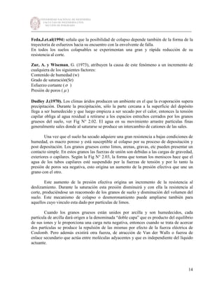 UNIVERSIDAD NACIONAL DE INGENIERÍA
FACULTAD DE INGENIERÍA CIVIL
SECCIÓN DE POSGRADO
_________________________________________________________________________
14
Feda,J.et.al(1994) señala que la posibilidad de colapso depende también de la forma de la
trayectoria de esfuerzos hacia su encuentro con la envolvente de falla.
En todos los suelos colapsables se experimentan una gran y rápida reducción de su
resistencia al corte.
Zur, A. y Wiseman, G. (1973), atribuyen la causa de este fenómeno a un incremento de
cualquiera de los siguientes factores:
Contenido de humedad (w)
Grado de saturación(Sr)
Esfuerzo cortante (σ )
Presión de poros ( µ )
Dudley J.(1970). Los climas áridos producen un ambiente en el que la evaporación supera
precipitación. Durante la precipitación, sólo la parte cercana a la superficie del depósito
llega a ser humedecido y que luego empieza a ser secado por el calor, entonces la tensión
capilar obliga al agua residual a retirarse a los espacios estrechos cerrados por los granos
gruesos del suelo, ver Fig N° 2.02. El agua en su movimiento arrastre partículas finas
generalmente sales donde al saturarse se produce un intercambio de cationes de las sales.
Una vez que el suelo ha secado adquiere una gran resistencia a bajas condiciones de
humedad, es macro poroso y está susceptible al colapso por su proceso de depositación y
post depositación. Los granos gruesos como limos, arenas, gravas, etc pueden presentar un
contacto simple. En estos granos las fuerzas de unión son debidas a las cargas de gravedad,
exteriores o capilares. Según la Fig N° 2.03, la forma que toman los meniscos hace que el
agua de los tubos capilares esté suspendido por la fuerzas de tensión y por lo tanto la
presión de poros sea negativa, esto origina un aumento de la presión efectiva que une un
grano con el otro.
Este aumento de la presión efectiva origina un incremento de la resistencia al
deslizamiento. Durante la saturación esta presión disminuirá y con ella la resistencia al
corte, produciéndose un reacomodo de los granos de suelo y disminución del volumen del
suelo. Este mecanismo de colapso o desmoronamiento puede ampliarse también para
aquellos cuyo vinculo esta dado por partículas de limos.
Cuando los granos gruesos están unidos por arcilla y son humedecidos, cada
partícula de arcilla dará origen a la denominada “doble capa” que es producto del equilibrio
de sus iones y le proporciona una carga neta negativa, entonces cuando se trata de acercar
dos partículas se produce la repulsión de las mismas por efecto de la fuerza eléctrica de
Coulomb. Pero además existirá otra fuerza, de atracción de Van der Walls o fuerza de
enlace secundario que actúa entre moléculas adyacentes y que es independiente del líquido
actuante.
 