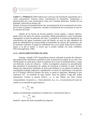 UNIVERSIDAD NACIONAL DE INGENIERÍA
FACULTAD DE INGENIERÍA CIVIL
SECCIÓN DE POSGRADO
_________________________________________________________________________
17
Lambe T. y Whitman,R.(1969) indican que se provoca una floculación aumentando una o
varias características :Valencia iónica, concentración de electrolitos, Temperatura, o
disminuyendo una o más características como son: Constante dieléctrica, Tamaño del ion
hidratado, Adsorción de aniones, pH
Durante el proceso de humedecimiento hay una disminución de la concentración de iones,
por lo tanto se produce la dispersión, causando la disminución de la resistencia al corte en
la estructura del suelo.
Además de las fuerzas de fricción granular, tensión capilar y carácter eléctrico,
puede existir una fuerza de carácter cementante, debido generalmente a sales cristalizadas
impregnadas en todas las partículas del suelo. La pérdida de la resistencia depende de las
características del agente cementante como del líquido, así, para las sales dependerá del
grado de solubilidad de las mismas debido al intercambio de cationes del cementante y de
los minerales existentes. El grado de solubilidad crece con el grado acidez de los cristales,
mayor si su pH es menor, el mismo que se prueba tratando con ácido clorhídrico
(HCL)(Terzaghi Karl, 1980)
2.1.5.- ASENTAMIENTO POR COLAPSO
Jennings y Knight (1975) desarrollaron técnicas utilizando la prueba del odómetro
para proporcionar información cuantitativa sobre el potencial de colapso de un suelo. Este
método puede ser usado para evaluar la respuesta de un suelo al humedecimiento y cargas
con diferentes niveles de esfuerzos. Ambos investigadores proponen un procedimiento
para determinar el asentamiento de colapso de estructuras al saturarse el suelo. Se debe
obtener dos especímenes inalterados de suelo para probarlos en un aparato de pruebas de
consolidación estándar (odómetro), seguidamente se somete los especímenes a una presión
de 0.15 lb/pulg2 (1KN/m2) durante dos horas, se satura el espécimen. Mantenga el otro
espécimen con su contenido de agua natural. Trace las gráficas e-logp para ambas
especímenes. Calcule la presión efectiva , op in situ. Dibuje una línea vertical
correspondiente a la presión op . Ahora determine 1e∆ y 2e∆ , el asentamiento del suelo sin
cambio en el contenido de agua natural es.
,
1
1
1 oe
e
S
+
∆
= (H)
además, el asentamiento causado por el colapso de la estructura del suelo es
,
2
2
1 oe
e
S
+
∆
= (H)
donde H= espesor del suelo susceptible de colapsarse
 