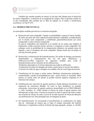 UNIVERSIDAD NACIONAL DE INGENIERÍA
FACULTAD DE INGENIERÍA CIVIL
SECCIÓN DE POSGRADO
_________________________________________________________________________
18
También hay muchas pruebas de ensayo in situ han sido ideadas para la detección
de suelos colapsables y evaluación de su magnitud de colapso. Para el presente estudio no
se han considerado tales pruebas por la falta de equipos en el medio e insuficiencia
económica, ver Fig N°2.05.
2.2.- MEDIDAS PREVENTIVAS
Las principales medidas preventivas se enuncian enseguida.
a) Remoción del suelo colapsable. Cuando su profundidad y espesor lo hacen factible.
Se retira una parte del suelo superficial potencialmente colapsable, reemplazándolo
por el mismo suelo compactado y estabilizado granulométricamente por arena
compactada o suelo-cemento compactado.
En gravas colapsables una limitación es el tamaño de los cantos que impiden el
tratamiento, siendo necesario hincar, perforar o compactar al suelo colapsable. Sin
embargo existe la posibilidad de la compactación dinámica con grandes pesas de
impacto, o por el reemplazo del suelo colapsable. Queda mucho por investigar en
este tipo de suelo grueso.
b) Restricción o minimización del humedecimiento. Por medio de drenaje, pavimentos
impermeables y reglamentación del uso del agua. Robinson,L. y
Narkiewicz,S.(1982) sugirieron las siguientes medidas para evitar el
humedecimiento de los cimientos de las edificaciones:
-Pendientes adecuadas en el terreno adyacente que rodea la edificación.
-Canalización de todos los desagües de techos y patio hacia el exterior del edificio.
-Construir las redes de agua y desagüe con cuidado a fin de evitar fugas posteriores.
c) Transferencia de las cargas a suelos inertes. Mediante cimentaciones profundas o
semiprofundas, cuando la profundidad de estos suelos inertes es razonable. Debe
tenerse en cuenta sobre los pilotes la posible fricción negativa originada en el
fenómeno del colapso.
d) Estabilización por inyección de agentes químicos. Puede aplicarse localmente o en
reparación de estructuras dañadas. Su costo lo hace prohibitivo en grandes
extensiones. Inyecciones de agentes químicos desarrollados en la URSS (Mitchell,
J., 1981, Eustatiev, D., 1988). Siendo el silicato de sodio el agente químico más
utilizado por su bajo costo. Consiste en inyectar en todo el espesor del suelo a tratar,
una solución de silicato de sodio a través de un tubo inyector de 42mm de diámetro
con perforaciones de 3mm protegidos por un manguito de goma.
e) Pre humedecimiento. Se recomienda el procedimiento en combinación con algún
tipo de sobrecarga de manera que se logre el colapso anticipado del material
defectuoso, es importante verificar el destino del agua agregada, porque es factible
 