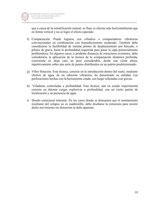 UNIVERSIDAD NACIONAL DE INGENIERÍA
FACULTAD DE INGENIERÍA CIVIL
SECCIÓN DE POSGRADO
_________________________________________________________________________
19
que a causa de la estratificación natural, su flujo se efectúe más horizontalmente que
en forma vertical y no se logre el efecto esperado.
f) Compactación. Puede lograrse con cilindros o compactadores vibratorias
convencionales en combinación con humedecimiento moderado. También debe
considerarse la factibilidad de instalar pilotes de desplazamiento por hincado, o
pilotes de grava, hasta la profundidad requerida para pasar la capa potencialmente
problemática. En algunos casos, a prudente distancia de estructuras existentes, debe
considerarse la aplicación de la técnica de la compactación dinámica profunda,
consistente en dejar caer un peso considerable, desde una cierta altura,
repetitivamente sobre una serie de puntos distribuidos en un patrón predeterminado.
g) Vibro flotación. Esta técnica, consiste en la introducción dentro del suelo, mediante
chorros de agua, de un cabezote vibratorio, ha demostrado su utilidad. Las
perforaciones hechas con la herramienta citada, son luego rellenadas con gravas.
h) Voladuras controladas a profundidad. Esta técnica, aún en estado experimental
consiste en detonar cargas explosivas a profundidad, con un cierto patrón de
localización y en presencia de agua.
i) Diseño estructural tolerante. En los casos donde se demuestra que el asentamiento
resultante del colapso no es inadmisible, debe diseñarse la estructura para resistir
dicho movimiento sin distorsión ni daño aparente.
 
