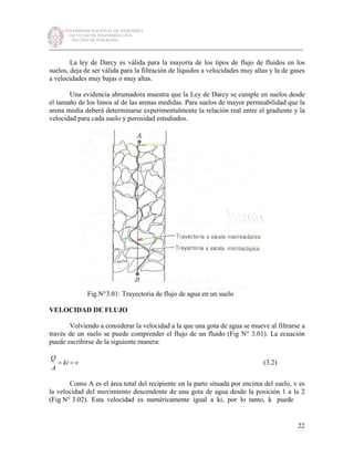 UNIVERSIDAD NACIONAL DE INGENIERÍA
FACULTAD DE INGENIERÍA CIVIL
SECCIÓN DE POSGRADO
_________________________________________________________________________
22
La ley de Darcy es válida para la mayoría de los tipos de flujo de fluidos en los
suelos, deja de ser válida para la filtración de líquidos a velocidades muy altas y la de gases
a velocidades muy bajas o muy altas.
Una evidencia abrumadora muestra que la Ley de Darcy se cumple en suelos desde
el tamaño de los limos al de las arenas medidas. Para suelos de mayor permeabilidad que la
arena media deberá determinarse experimentalmente la relación real entre el gradiente y la
velocidad para cada suelo y porosidad estudiados.
Fig.N°3.01: Trayectoria de flujo de agua en un suelo
VELOCIDAD DE FLUJO
Volviendo a considerar la velocidad a la que una gota de agua se mueve al filtrarse a
través de un suelo se puede comprender el flujo de un fluido (Fig N° 3.01). La ecuación
puede escribirse de la siguiente manera:
vki
A
Q
== (3.2)
Como A es el área total del recipiente en la parte situada por encima del suelo, v es
la velocidad del movimiento descendente de una gota de agua desde la posición 1 a la 2
(Fig N° 3.02). Esta velocidad es numéricamente igual a ki, por lo tanto, k puede
 