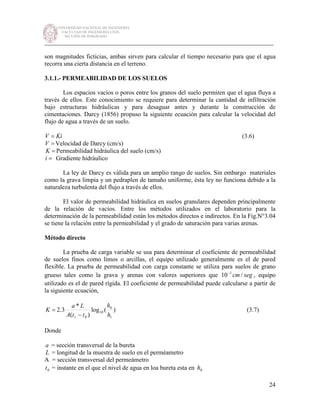 UNIVERSIDAD NACIONAL DE INGENIERÍA
FACULTAD DE INGENIERÍA CIVIL
SECCIÓN DE POSGRADO
_________________________________________________________________________
24
son magnitudes ficticias, ambas sirven para calcular el tiempo necesario para que el agua
recorra una cierta distancia en el terreno.
3.1.1.- PERMEABILIDAD DE LOS SUELOS
Los espacios vacíos o poros entre los granos del suelo permiten que el agua fluya a
través de ellos. Este conocimiento se requiere para determinar la cantidad de infiltración
bajo estructuras hidráulicas y para desaguar antes y durante la construcción de
cimentaciones. Darcy (1856) propuso la siguiente ecuación para calcular la velocidad del
flujo de agua a través de un suelo.
KiV = (3.6)
=V Velocidad de Darcy (cm/s)
=K Permeabilidad hidráulica del suelo (cm/s)
=i Gradiente hidráulico
La ley de Darcy es válida para un amplio rango de suelos. Sin embargo materiales
como la grava limpia y un pedraplen de tamaño uniforme, ésta ley no funciona debido a la
naturaleza turbulenta del flujo a través de ellos.
El valor de permeabilidad hidráulica en suelos granulares dependen principalmente
de la relación de vacíos. Entre los métodos utilizados en el laboratorio para la
determinación de la permeabilidad están los métodos directos e indirectos. En la Fig.N°3.04
se tiene la relación entre la permeabilidad y el grado de saturación para varias arenas.
Método directo
La prueba de carga variable se usa para determinar el coeficiente de permeabilidad
de suelos finos como limos o arcillas, el equipo utilizado generalmente es el de pared
flexible. La prueba de permeabilidad con carga constante se utiliza para suelos de grano
grueso tales como la grava y arenas con valores superiores que segcm /10 1−
, equipo
utilizado es el de pared rígida. El coeficiente de permeabilidad puede calcularse a partir de
la siguiente ecuación,
)(log
)(
*
3.2
1
0
10
01 h
h
ttA
La
K
−
= (3.7)
Donde
a = sección transversal de la bureta
L = longitud de la muestra de suelo en el perméametro
A = sección transversal del permeámetro
0t = instante en el que el nivel de agua en loa bureta esta en 0h
 