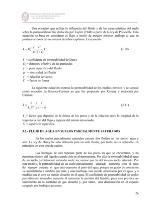 UNIVERSIDAD NACIONAL DE INGENIERÍA
FACULTAD DE INGENIERÍA CIVIL
SECCIÓN DE POSGRADO
_________________________________________________________________________
26
Una ecuación que refleja la influencia del fluido y de las características del suelo
sobre la permeabilidad fue deducida por Taylor (1948) a partir de la ley de Poiseville. Esta
ecuación se basa en considerar el flujo a través de medios porosos análogo al que se
produce a través de un sistema de tubos capilares. La ecuación:
C
e
e
Dk s
)1(
3
2
+
=
µ
γ
(3.10)
k = coeficiente de permeabilidad de Darcy
sD = diámetro efectivo de las partículas
γ = peso especifico del fluido
µ = viscosidad del fluido
e = relación de vacíos
C = factor de forma
La siguiente ecuación expresa la permeabilidad de los medios porosos y se conoce
como ecuación de Kozeny-Carman ya que fue propuesta por Kozeny y mejorada por
Carman:
)1(
1 3
2
e
e
Sk
k
o +
=
µ
γ
(3.11)
ok = factor que depende de la forma de los poros y de la relación entre la longitud de la
trayectoria real del flujo y espesor del estrato atravesado.
S = superficie específica.
3.2.- FLUJO DE AGUA EN SUELOS PARCIALMENTE SATURADOS
En los suelos parcialmente saturados existen dos fluidos en los poros: agua y
aire. La ley de Darcy ha sido obtenida para un solo fluido, por tanto, no es aplicable, en
principio, en este tipo de suelos.
Las burbujas de aire taponan parte de los poros en que se encuentran, y no
permiten el paso del líquido cuando éste es el permanente. Por ello la permeabilidad al agua
de un suelo parcialmente saturado suele ser menor que la del mismo suelo saturado. Por
este motivo, la permeabilidad de un suelo parcialmente saturado aumenta con el paso
del tiempo durante el que está expuesto al paso del agua, porque su grado de saturación
va aumentando a medida que más y más burbujas van siendo arrastradas por el agua, y a
medida que el aire va siendo disuelto en el agua. El coeficiente de permeabilidad de suelos
parcialmente saturados aumenta al aumentar la presión del líquido, pues esto provoca un
incremento en la cantidad de gas disuelta y, por tanto, una disminución en el espacio
ocupado por burbujas gaseosas.
 