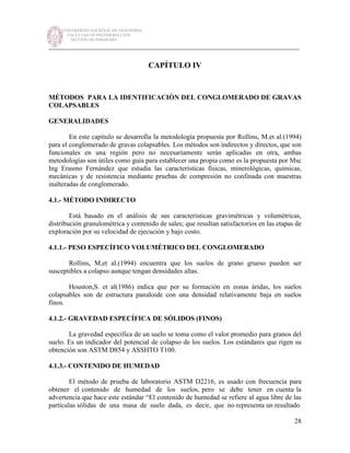 UNIVERSIDAD NACIONAL DE INGENIERÍA
FACULTAD DE INGENIERÍA CIVIL
SECCIÓN DE POSGRADO
_________________________________________________________________________
28
CAPÍTULO IV
MÉTODOS PARA LA IDENTIFICACIÓN DEL CONGLOMERADO DE GRAVAS
COLAPSABLES
GENERALIDADES
En este capítulo se desarrolla la metodología propuesta por Rollins, M.et al.(1994)
para el conglomerado de gravas colapsables. Los métodos son indirectos y directos, que son
funcionales en una región pero no necesariamente serán aplicadas en otra, ambas
metodologías son útiles como guía para establecer una propia como es la propuesta por Msc
Ing Erasmo Fernández que estudia las características físicas, minerológicas, químicas,
mecánicas y de resistencia mediante pruebas de compresión no confinada con muestras
inalteradas de conglomerado.
4.1.- MÉTODO INDIRECTO
Está basado en el análisis de sus características gravimétricas y volumétricas,
distribución granulométrica y contenido de sales; que resultan satisfactorios en las etapas de
exploración por su velocidad de ejecución y bajo costo.
4.1.1.- PESO ESPECÍFICO VOLUMÉTRICO DEL CONGLOMERADO
Rollins, M,et al.(1994) encuentra que los suelos de grano grueso pueden ser
susceptibles a colapso aunque tengan densidades altas.
Houston,S. et al(1986) indica que por su formación en zonas áridas, los suelos
colapsables son de estructura panaloide con una densidad relativamente baja en suelos
finos.
4.1.2.- GRAVEDAD ESPECÍFICA DE SÓLIDOS (FINOS)
La gravedad específica de un suelo se toma como el valor promedio para granos del
suelo. Es un indicador del potencial de colapso de los suelos. Los estándares que rigen su
obtención son ASTM D854 y ASSHTO T100.
4.1.3.- CONTENIDO DE HUMEDAD
El método de prueba de laboratorio ASTM D2216, es usado con frecuencia para
obtener el contenido de humedad de los suelos, pero se debe tener en cuenta la
advertencia que hace este estándar “El contenido de humedad se refiere al agua libre de las
partículas sólidas de una masa de suelo dada, es decir, que no representa un resultado
 