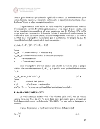 UNIVERSIDAD NACIONAL DE INGENIERÍA
FACULTAD DE INGENIERÍA CIVIL
SECCIÓN DE POSGRADO
_________________________________________________________________________
29
correcto para materiales que contienen significativa cantidad de montmorillonita, yeso,
suelos altamente orgánicos, o materiales en los cuales el agua intersticial contiene sólidos
disolubles” (como la sal en los depósitos marinos).
El agua contenida en los vacíos del suelo colapsable, le proporciona una fuerza de
presión capilar o succión. No existe recomendaciones sobre rangos de estos valores, pero
en las investigaciones conocida se advierten valores que van del 3% hasta 10% (ref.6),
porque a partir de este contenido de humedad óptimo, al producirse el secado o saturación
se anulará la fuerza de succión capilar, tal como lo experimenta Mustafaev,A. y Sadetova,
E.(1983). Estos investigadores experimentan que el asentamiento por colapso depende del
contenido de humedad, proponiendo la siguiente ecuación :
[ ]n
osatosatcolcol WWWWWw )/()()()( −−= δδ ( 4.1 )
Donde
)(Wcolδ = Colapso relativo a la humedad )(W
)( satcol Wδ = Colapso relativo cuando la saturación es completa
oW = Humedad inicial
n = Constante experimental
Estos investigadores proponen además una relación exponencial entre el colapso
relativo a la saturación completa )( satcol Wδ y la presión a una profundidad determinada
( )zσ .
)2/(cos)( o
m
zsatcol zzW πβασδ = (4.2 )
Donde
zσ = Presión total aplicada
βα, = Coeficientes experimentales
)2/(cos o
m
zzπ = Factor de corrección debido a la relación de humedades.
4.1.4.- GRADO DE SATURACIÓN
En suelos saturados muchas veces se le considera igual a uno, pero en realidad
siempre hay poros llenos de aire. No es un buen índice para suelos que se abotagan, en
donde la porosidad cambia con la humedad (Hilel,1985). Pero todo suelo se abotaga con la
humedad.
El grado de saturación se puede expresar en términos de la porosidad
η
ηω
=Sr (4.3)
 