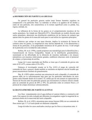 UNIVERSIDAD NACIONAL DE INGENIERÍA
FACULTAD DE INGENIERÍA CIVIL
SECCIÓN DE POSGRADO
_________________________________________________________________________
31
a) DISTRIBUCIÓN DE PARTÍCULAS GRUESAS
En general las partículas gruesas suelen tener formas bastantes regulares en
comparación a las partículas finas. La redondez se refiere a la agudeza de los bordes y
canto de una partícula, otra característica es la textura superficial como es pulida, lisa,
rugosa, estriada, etc.
La influencia de la forma de los granos en el comportamiento mecánico de los
suelos granulares, fue tratado por Marsal,R.(1971). Describiendo un modelo discreto para
suelos granulares, determinó una distribución estadísticas de las fuerzas de contacto que
operan entre los granos de la masa del suelo para lo cual utiliza los siguientes principios:
- Los esfuerzos que actúan en una masa discreta, implica la existencia de fuerzas de
contacto entre los granos. La magnitud de estas fuerzas depende de: 1) las dimensiones y
forma de las partículas. 2) las propiedades mecánicas de los granos de roca. 3) del arreglo
de la partículas en la vecindad de cada contacto.
Rollins, M. et al. (1994), cuando proponen una metodología para la Identificación y
Caracterización de Gravas Colapsables, basada en la distribución granulométrica,
sustentando en las dificultades de la obtención de muestras inalteradas y de ensayos
edométricos con muestras relativamente grandes, establecen relaciones entre el potencial
de colapso y el porcentaje de arcillas.
Luego de 6 casos reportados por Rollins se tiene que el contenido de gravas esta
entre el 43 a 47%, arenas entre el 28 a 45%.
Entonces el investigador resume en la Fig. (4.01) el rango de variación del
contenido de finos y gruesos, donde también se encuentra un depósito aluvial licuable que
posee características similares de granulometría.
Day, R. (1995) señala constituir una estructura de suelo colapsable, el contenido de
gruesos debe ser lo suficientemente bajo para que las partículas individuales de estos
granos estén flotando dentro de la matriz. El, señala que de esta manera no aparecerán las
fuerzas de fricción entre las partículas gruesas que incrementen el esfuerzo efectivo donde
para un contenido de gravas de 60% a 70%, las partículas están en contacto físico y el
potencial de colapso disminuye substancialmente.
b) GRANULOMETRÍA DE PARTÍCULAS FINAS
Los finos conjuntamente con el agua definen el carácter dilativo o contractivo del
suelo. Este aspecto ha sido evaluado por diferentes investigadores según la magnitud de su
presencia dentro de la masa total del suelo colapsable.
Rollins, M. et al. (1991), encuentran para arenas limosas (SM) con un contenido de
finos menor que 11 % el suelo puede ser altamente colapsable.
Luego de todos los casos analizados concluye que los finos se encuentran entre 6
 