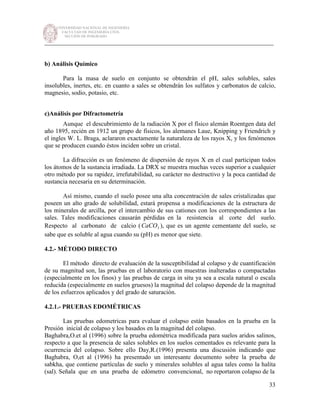 UNIVERSIDAD NACIONAL DE INGENIERÍA
FACULTAD DE INGENIERÍA CIVIL
SECCIÓN DE POSGRADO
_________________________________________________________________________
33
b) Análisis Químico
Para la masa de suelo en conjunto se obtendrán el pH, sales solubles, sales
insolubles, inertes, etc. en cuanto a sales se obtendrán los sulfatos y carbonatos de calcio,
magnesio, sodio, potasio, etc.
c)Análisis por Difractometría
Aunque el descubrimiento de la radiación X por el físico alemán Roentgen data del
año 1895, recién en 1912 un grupo de físicos, los alemanes Laue, Knipping y Friendrich y
el ingles W. L. Braga, aclararon exactamente la naturaleza de los rayos X, y los fenómenos
que se producen cuando éstos inciden sobre un cristal.
La difracción es un fenómeno de dispersión de rayos X en el cual participan todos
los átomos de la sustancia irradiada. La DRX se muestra muchas veces superior a cualquier
otro método por su rapidez, irrefutabilidad, su carácter no destructivo y la poca cantidad de
sustancia necesaria en su determinación.
Así mismo, cuando el suelo posee una alta concentración de sales cristalizadas que
poseen un alto grado de solubilidad, estará propensa a modificaciones de la estructura de
los minerales de arcilla, por el intercambio de sus cationes con los correspondientes a las
sales. Tales modificaciones causarán pérdidas en la resistencia al corte del suelo.
Respecto al carbonato de calcio ( 3CaCO ), que es un agente cementante del suelo, se
sabe que es soluble al agua cuando su (pH) es menor que siete.
4.2.- MÉTODO DIRECTO
El método directo de evaluación de la susceptibilidad al colapso y de cuantificación
de su magnitud son, las pruebas en el laboratorio con muestras inalteradas o compactadas
(especialmente en los finos) y las pruebas de carga in situ ya sea a escala natural o escala
reducida (especialmente en suelos gruesos) la magnitud del colapso depende de la magnitud
de los esfuerzos aplicados y del grado de saturación.
4.2.1.- PRUEBAS EDOMÉTRICAS
Las pruebas edometricas para evaluar el colapso están basados en la prueba en la
Presión inicial de colapso y los basados en la magnitud del colapso.
Baghabra,O.et al (1996) sobre la prueba edométrica modificada para suelos aridos salinos,
respecto a que la presencia de sales solubles en los suelos cementados es relevante para la
ocurrencia del colapso. Sobre ello Day,R.(1996) presenta una discusión indicando que
Baghabra, O,et al (1996) ha presentado un interesante documento sobre la prueba de
sabkha, que contiene partículas de suelo y minerales solubles al agua tales como la halita
(sal). Señala que en una prueba de edómetro convencional, no reportaron colapso de la
 