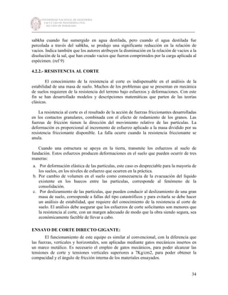 UNIVERSIDAD NACIONAL DE INGENIERÍA
FACULTAD DE INGENIERÍA CIVIL
SECCIÓN DE POSGRADO
_________________________________________________________________________
34
sabkha cuando fue sumergido en agua destilada, pero cuando el agua destilada fue
percolada a través del sabkha, se produjo una significante reducción en la relación de
vacios. Indica también que los autores atribuyen la disminución en la relación de vacios a la
disolución de la sal, que han creado vacíos que fueron comprimidos por la carga aplicada al
espécimen. (ref 9)
4.2.2.- RESISTENCIA AL CORTE
El conocimiento de la resistencia al corte es indispensable en el análisis de la
estabilidad de una masa de suelo. Muchos de los problemas que se presentan en mecánica
de suelos requieren de la resistencia del terreno bajo esfuerzos y deformaciones. Con este
fin se han desarrollado modelos y descripciones matemáticas que parten de las teorías
clásicas.
La resistencia al corte es el resultado de la acción de fuerzas friccionantes desarrolladas
en los contactos granulares, combinada con el efecto de rodamiento de los granos. Las
fuerzas de fricción tienen la dirección del movimiento relativo de las partículas. La
deformación es proporcional al incremento de esfuerzo aplicado a la masa dividido por su
resistencia friccionante disponible. La falla ocurre cuando la resistencia friccionante se
anula.
Cuando una estructura se apoya en la tierra, transmite los esfuerzos al suelo de
fundación. Estos esfuerzos producen deformaciones en el suelo que pueden ocurrir de tres
maneras:
a. Por deformación elástica de las partículas, este caso es despreciable para la mayoría de
los suelos, en los niveles de esfuerzo que ocurren en la práctica.
b. Por cambio de volumen en el suelo como consecuencia de la evacuación del líquido
existente en los huecos entre las partículas, corresponde al fenómeno de la
consolidación.
c. Por deslizamiento de las partículas, que pueden conducir al deslizamiento de una gran
masa de suelo, corresponde a fallas del tipo catastróficos y para evitarla se debe hacer
un análisis de estabilidad, que requiere del conocimiento de la resistencia al corte de
suelo. El análisis debe asegurar que los esfuerzos de corte solicitantes son menores que
la resistencia al corte, con un margen adecuado de modo que la obra siendo segura, sea
económicamente factible de llevar a cabo.
ENSAYO DE CORTE DIRECTO GIGANTE:
El funcionamiento de este equipo es similar al convencional, con la diferencia que
las fuerzas, verticales y horizontales, son aplicadas mediante gatos mecánicos insertos en
un marco metálico. Es necesario el empleo de gatos mecánicos, para poder alcanzar las
tensiones de corte y tensiones verticales superiores a 7Kg/cm2, para poder obtener la
compacidad y el ángulo de fricción interna de los materiales ensayados.
 
