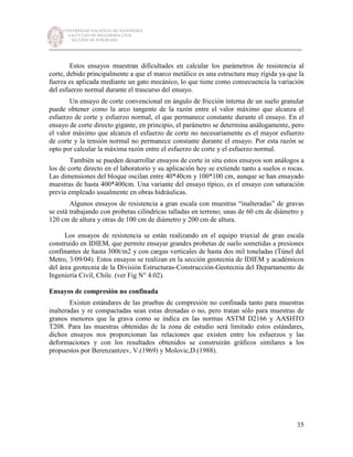UNIVERSIDAD NACIONAL DE INGENIERÍA
FACULTAD DE INGENIERÍA CIVIL
SECCIÓN DE POSGRADO
_________________________________________________________________________
35
Estos ensayos muestran dificultades en calcular los parámetros de resistencia al
corte, debido principalmente a que el marco metálico es una estructura muy rígida ya que la
fuerza es aplicada mediante un gato mecánico, lo que tiene como consecuencia la variación
del esfuerzo normal durante el trascurso del ensayo.
Un ensayo de corte convencional en ángulo de fricción interna de un suelo granular
puede obtener como la arco tangente de la razón entre el valor máximo que alcanza el
esfuerzo de corte y esfuerzo normal, el que permanece constante durante el ensayo. En el
ensayo de corte directo gigante, en principio, el parámetro se determina análogamente, pero
el valor máximo que alcanza el esfuerzo de corte no necesariamente es el mayor esfuerzo
de corte y la tensión normal no permanece constante durante el ensayo. Por esta razón se
opto por calcular la máxima razón entre el esfuerzo de corte y el esfuerzo normal.
También se pueden desarrollar ensayos de corte in situ estos ensayos son análogos a
los de corte directo en el laboratorio y su aplicación hoy se extiende tanto a suelos o rocas.
Las dimensiones del bloque oscilan entre 40*40cm y 100*100 cm, aunque se han ensayado
muestras de hasta 400*400cm. Una variante del ensayo típico, es el ensayo con saturación
previa empleado usualmente en obras hidráulicas.
Algunos ensayos de resistencia a gran escala con muestras “inalteradas” de gravas
se está trabajando con probetas cilíndricas talladas en terreno; unas de 60 cm de diámetro y
120 cm de altura y otras de 100 cm de diámetro y 200 cm de altura.
Los ensayos de resistencia se están realizando en el equipo triaxial de gran escala
construido en IDIEM, que permite ensayar grandes probetas de suelo sometidas a presiones
confinantes de hasta 300t/m2 y con cargas verticales de hasta dos mil toneladas (Túnel del
Metro, 3/09/04). Estos ensayos se realizan en la sección geotecnia de IDIEM y académicos
del área geotecnia de la División Estructuras-Construcción-Geotecnia del Departamento de
Ingeniería Civil, Chile. (ver Fig N° 4.02).
Ensayos de compresión no confinada
Existen estándares de las pruebas de compresión no confinada tanto para muestras
inalteradas y re compactadas sean estas drenadas o no, pero tratan sólo para muestras de
granos menores que la grava como se indica en las normas ASTM D2166 y AASHTO
T208. Para las muestras obtenidas de la zona de estudio será limitado estos estándares,
dichos ensayos nos proporcionan las relaciones que existen entre los esfuerzos y las
deformaciones y con los resultados obtenidos se construirán gráficos similares a los
propuestos por Berenzantzev, V.(1969) y Molovic,D.(1988).
 