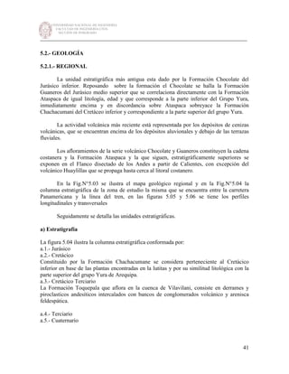 UNIVERSIDAD NACIONAL DE INGENIERÍA
FACULTAD DE INGENIERÍA CIVIL
SECCIÓN DE POSGRADO
_________________________________________________________________________
41
5.2.- GEOLOGÍA
5.2.1.- REGIONAL
La unidad estratigráfica más antigua esta dado por la Formación Chocolate del
Jurásico inferior. Reposando sobre la formación el Chocolate se halla la Formación
Guaneros del Jurásico medio superior que se correlaciona directamente con la Formación
Ataspaca de igual litología, edad y que corresponde a la parte inferior del Grupo Yura,
inmediatamente encima y en discordancia sobre Ataspaca sobreyace la Formación
Chachacumani del Cretáceo inferior y correspondiente a la parte superior del grupo Yura.
La actividad volcánica más reciente está representada por los depósitos de cenizas
volcánicas, que se encuentran encima de los depósitos aluvionales y debajo de las terrazas
fluviales.
Los afloramientos de la serie volcánico Chocolate y Guaneros constituyen la cadena
costanera y la Formación Ataspaca y la que siguen, estratigráficamente superiores se
exponen en el Flanco disectado de los Andes a partir de Calientes, con excepción del
volcánico Huaylillas que se propaga hasta cerca al litoral costanero.
En la Fig.N°5.03 se ilustra el mapa geológico regional y en la Fig.N°5.04 la
columna estratigráfica de la zona de estudio la misma que se encuentra entre la carretera
Panamericana y la línea del tren, en las figuras 5.05 y 5.06 se tiene los perfiles
longitudinales y transversales
Seguidamente se detalla las unidades estratigráficas.
a) Estratigrafía
La figura 5.04 ilustra la columna estratigráfica conformada por:
a.1.- Jurásico
a.2.- Cretácico
Constituido por la Formación Chachacumane se considera perteneciente al Cretácico
inferior en base de las plantas encontradas en la lutitas y por su similitud litológica con la
parte superior del grupo Yura de Arequipa.
a.3.- Cretácico Terciario
La Formación Toquepala que aflora en la cuenca de Vilavilani, consiste en derrames y
piroclasticos andesíticos intercalados con bancos de conglomerados volcánico y arenisca
feldespática.
a.4.- Terciario
a.5.- Cuaternario
 