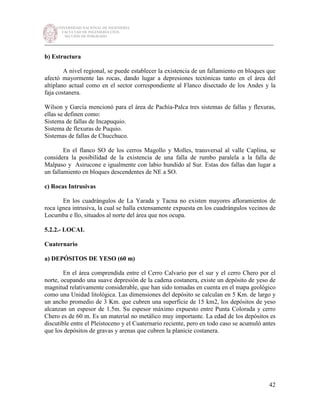 UNIVERSIDAD NACIONAL DE INGENIERÍA
FACULTAD DE INGENIERÍA CIVIL
SECCIÓN DE POSGRADO
_________________________________________________________________________
42
b) Estructura
A nivel regional, se puede establecer la existencia de un fallamiento en bloques que
afectó mayormente las rocas, dando lugar a depresiones tectónicas tanto en el área del
altiplano actual como en el sector correspondiente al Flanco disectado de los Andes y la
faja costanera.
Wilson y García mencionó para el área de Pachía-Palca tres sistemas de fallas y flexuras,
ellas se definen como:
Sistema de fallas de Incapuquio.
Sistema de flexuras de Puquio.
Sistemas de fallas de Chucchuco.
En el flanco SO de los cerros Magollo y Molles, transversal al valle Caplina, se
considera la posibilidad de la existencia de una falla de rumbo paralela a la falla de
Malpaso y Asirucone e igualmente con labio hundido al Sur. Estas dos fallas dan lugar a
un fallamiento en bloques descendentes de NE a SO.
c) Rocas Intrusivas
En los cuadrángulos de La Yarada y Tacna no existen mayores afloramientos de
roca ígnea intrusiva, la cual se halla extensamente expuesta en los cuadrángulos vecinos de
Locumba e Ilo, situados al norte del área que nos ocupa.
5.2.2.- LOCAL
Cuaternario
a) DEPÓSITOS DE YESO (60 m)
En el área comprendida entre el Cerro Calvario por el sur y el cerro Chero por el
norte, ocupando una suave depresión de la cadena costanera, existe un depósito de yeso de
magnitud relativamente considerable, que han sido tomadas en cuenta en el mapa geológico
como una Unidad litológica. Las dimensiones del depósito se calculan en 5 Km. de largo y
un ancho promedio de 3 Km. que cubren una superficie de 15 km2, los depósitos de yeso
alcanzan un espesor de 1.5m. Su espesor máximo expuesto entre Punta Colorada y cerro
Chero es de 60 m. Es un material no metálico muy importante. La edad de los depósitos es
discutible entre el Pleistoceno y el Cuaternario reciente, pero en todo caso se acumuló antes
que los depósitos de gravas y arenas que cubren la planicie costanera.
 