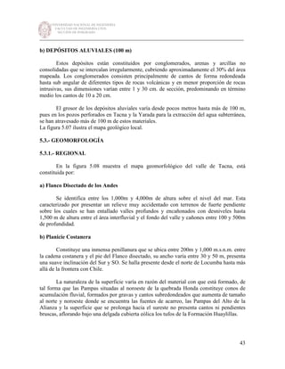 UNIVERSIDAD NACIONAL DE INGENIERÍA
FACULTAD DE INGENIERÍA CIVIL
SECCIÓN DE POSGRADO
_________________________________________________________________________
43
b) DEPÓSITOS ALUVIALES (100 m)
Estos depósitos están constituidos por conglomerados, arenas y arcillas no
consolidadas que se intercalan irregularmente, cubriendo aproximadamente el 30% del área
mapeada. Los conglomerados consisten principalmente de cantos de forma redondeada
hasta sub angular de diferentes tipos de rocas volcánicas y en menor proporción de rocas
intrusivas, sus dimensiones varían entre 1 y 30 cm. de sección, predominando en término
medio los cantos de 10 a 20 cm.
El grosor de los depósitos aluviales varía desde pocos metros hasta más de 100 m,
pues en los pozos perforados en Tacna y la Yarada para la extracción del agua subterránea,
se han atravesado más de 100 m de estos materiales.
La figura 5.07 ilustra el mapa geológico local.
5.3.- GEOMORFOLOGÍA
5.3.1.- REGIONAL
En la figura 5.08 muestra el mapa geomorfológico del valle de Tacna, está
constituida por:
a) Flanco Disectado de los Andes
Se identifica entre los 1,000m y 4,000m de altura sobre el nivel del mar. Esta
caracterizado por presentar un relieve muy accidentado con terrenos de fuerte pendiente
sobre los cuales se han entallado valles profundos y encañonados con desniveles hasta
1,500 m de altura entre el área interfluvial y el fondo del valle y cañones entre 100 y 500m
de profundidad.
b) Planicie Costanera
Constituye una inmensa penillanura que se ubica entre 200m y 1,000 m.s.n.m. entre
la cadena costanera y el pie del Flanco disectado, su ancho varía entre 30 y 50 m, presenta
una suave inclinación del Sur y SO. Se halla presente desde el norte de Locumba hasta más
allá de la frontera con Chile.
La naturaleza de la superficie varía en razón del material con que está formado, de
tal forma que las Pampas situadas al noroeste de la quebrada Honda constituye conos de
acumulación fluvial, formados por gravas y cantos subredondeados que aumenta de tamaño
al norte y noroeste donde se encuentra las fuentes de acarreo, las Pampas del Alto de la
Alianza y la superficie que se prolonga hacia el sureste no presenta cantos ni pendientes
bruscas, aflorando bajo una delgada cubierta eólica los tufos de la Formación Huaylillas.
 