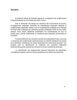 RESUMEN
El presente trabajo de titulación aborda la investigación del conglomerado
especial localizado en las Pampas de Viñani, Tacna.
Para el desarrollo del trabajo fue necesario del conocimiento de teorías,
investigaciones realizadas, aplicación de metodologías existentes referente al
conglomerado colapsable, debido a que el conglomerado localizado en la Pampas
de Viñani está compuesto por partículas gruesas embebidas dentro de una matriz
(arenas, limos, sales), altamente cementadas con características de roca en
estado seco y pierde súbitamente su resistencia para pequeños incrementos de
humedad.
Fundamentalmente fue necesario conocer las propiedades físicas, químicas
y mecánicas del conglomerado especial porque nos permite establecer las pautas
para identificar, caracterizar los suelos especiales con estructuras gravosas. Las
pruebas para su identificación se realizaron con muestras inalteradas
relativamente grandes tratando de conservar la mayor cantidad de partículas.
La identificación del conglomerado especial, intenciones de estudiarlas,
investigarlas ayudará a prevenir futuras perdidas por los daños que ocasionan.
iv
 