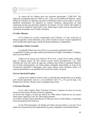 UNIVERSIDAD NACIONAL DE INGENIERÍA
FACULTAD DE INGENIERÍA CIVIL
SECCIÓN DE POSGRADO
_________________________________________________________________________
45
La cuenca del río Caplina tiene una extensión aproximada e 2,400 Km2
. Sus
cabeceras se desplazan hasta los 5800 m.s.n.m.. Nace en la Cordillera del Barroso. Aguas
debajo de Calientes, los depósitos aluviales se distribuyen sobre un piso amplio y de poca
pendiente destacándose los depósitos de cenizas volcánicas suprayacentes de edad
cuaternaria reciente que presentan superficies de terrazas. El curso inferior del Caplina se
inicia desde la ciudad de Tacna hasta el mar, dando lugar al gran cono de deyección que
constituyen las pampas de la Yarada y Hospicio.
b) Valles Afluentes
El río Caplina en el tramo comprendido entre Calientes y el mar, recibe por su
margen izquierda a varios tributarios cuyos valles recortan en mayor o menor magnitud las
áreas interfluviales dando lugar a diseño de drenaje dendríticos y subparalelos.
c) Quebradas Viñani y la Garita
La quebrada Viñani nace a los 420 m.s.n.m cerca de la quebrada Ventilla.
La quebrada La Garita, que agua arriba toma nombres de Cauñani, Tembladera y Vidiapita,
nace en la cota 4000 m.
Ambas son de cauces secos hasta los 50 m.s.n.m. a partir de los cuales conducen
agua en algunas épocas del año cuando ocurren fuertes precipitaciones. Los valles
formados por estos dos cursos de agua que confluyen para formar la quebrada Hospicio,
son de forma subrectangular, con lechos planos escarpados desarrollados en rocas de las
Formaciones Huaylillas y Moquegua, estos rasgos indican ciclos climáticos áridos y la
ausencia de tributarios, con equilibrio de la erosión de fondo y la lateral.
d) Cono Aluvial del Caplina
A partir de la ciudad de Tacna el valle se ensancha para transformarse en un amplio
cono aluvial ligeramente convexo y con pendientes entre 1% y 2% que da lugar a las
Pampas de la Yarada y Hospicio que se propagan hasta el mar.
e) Terrazas Fluviales
En los valles Caplina, Palca, Vilavilani, la Garita y Espíritus así como en el cono
aluvial existen terrazas fluviales de diversa magnitud.
La terraza más antigua y la más alta alcanza los 100m sobre el lecho de río, con menor
altura siguen superficies a 60, 30 y 20m respectivamente.
Las terrazas antiguas fueron afectadas por la falla que cruza el valle Caplina y se prolonga
hacia las pampas de San Francisco.
La fig 5.09 corresponde a las Pampas de Viñani zona de estudio y en la fig 5.10 se
observa las características del conglomerado de gravas colapsables con humedad natural.
 