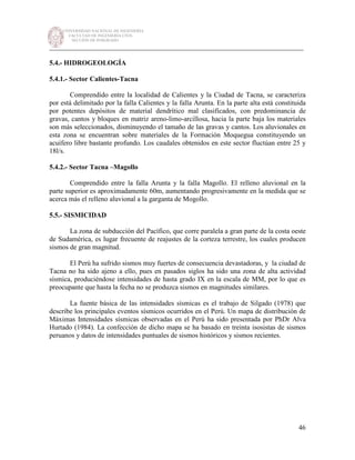 UNIVERSIDAD NACIONAL DE INGENIERÍA
FACULTAD DE INGENIERÍA CIVIL
SECCIÓN DE POSGRADO
_________________________________________________________________________
46
5.4.- HIDROGEOLOGÍA
5.4.1.- Sector Calientes-Tacna
Comprendido entre la localidad de Calientes y la Ciudad de Tacna, se caracteriza
por está delimitado por la falla Calientes y la falla Arunta. En la parte alta está constituida
por potentes depósitos de material dendrítico mal clasificados, con predominancia de
gravas, cantos y bloques en matriz areno-limo-arcillosa, hacia la parte baja los materiales
son más seleccionados, disminuyendo el tamaño de las gravas y cantos. Los aluvionales en
esta zona se encuentran sobre materiales de la Formación Moquegua constituyendo un
acuífero libre bastante profundo. Los caudales obtenidos en este sector fluctúan entre 25 y
18l/s.
5.4.2.- Sector Tacna –Magollo
Comprendido entre la falla Arunta y la falla Magollo. El relleno aluvional en la
parte superior es aproximadamente 60m, aumentando progresivamente en la medida que se
acerca más el relleno aluvional a la garganta de Mogollo.
5.5.- SISMICIDAD
La zona de subducción del Pacífico, que corre paralela a gran parte de la costa oeste
de Sudamérica, es lugar frecuente de reajustes de la corteza terrestre, los cuales producen
sismos de gran magnitud.
El Perú ha sufrido sismos muy fuertes de consecuencia devastadoras, y la ciudad de
Tacna no ha sido ajeno a ello, pues en pasados siglos ha sido una zona de alta actividad
sísmica, produciéndose intensidades de hasta grado IX en la escala de MM, por lo que es
preocupante que hasta la fecha no se produzca sismos en magnitudes similares.
La fuente básica de las intensidades sísmicas es el trabajo de Silgado (1978) que
describe los principales eventos sísmicos ocurridos en el Perú. Un mapa de distribución de
Máximas Intensidades sísmicas observadas en el Perú ha sido presentada por PhDr Alva
Hurtado (1984). La confección de dicho mapa se ha basado en treinta isosistas de sismos
peruanos y datos de intensidades puntuales de sismos históricos y sismos recientes.
 