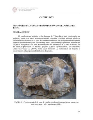 UNIVERSIDAD NACIONAL DE INGENIERÍA
FACULTAD DE INGENIERÍA CIVIL
SECCIÓN DE POSGRADO
_________________________________________________________________________
54
CAPÍTULO VI
DESCRIPCIÓN DEL CONGLOMERADO DE GRAVAS COLAPSABLES EN
TACNA
GENERALIDADES
El conglomerado ubicado en las Pampas de Viñani-Tacna está conformado por
guijarros, gravas con matriz arenosa cementada con sales y sulfatos solubles, pierde su
resistencia al contacto con el agua. El comportamiento de este conglomerado colapsable
depende del cementante (sales y sulfatos) y matriz conformado por partículas menores que
las gravas incluyéndose los finos. El tamaño máximo encontrado en la zona de estudio fue
de 35cm, la proporción de bolones, guijarros y gravas superan el 60%, con una matriz
(arena+finos+sales) de 26.07% como valor promedio. A continuación se muestra la
conformación del conglomerado de la zona de estudio.
Fig.N°6.01: Conglomerado de la zona de estudio, conformado por guijarros, gravas con
matriz arenosa + sales y sulfatos solubles.
 