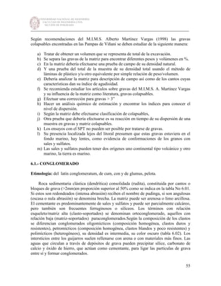UNIVERSIDAD NACIONAL DE INGENIERÍA
FACULTAD DE INGENIERÍA CIVIL
SECCIÓN DE POSGRADO
_________________________________________________________________________
55
Según recomendaciones del M.I.M.S. Alberto Martínez Vargas (1998) las gravas
colapsables encontradas en las Pampas de Viñani se deben estudiar de la siguiente manera:
a) Tratar de obtener un volumen que se representa de total de la excavación.
b) Se separa las gravas de la matriz para encontrar diferentes pesos y volúmenes en %.
c) En la matriz debería efectuarse una prueba de campo de su densidad natural.
d) Y una prueba del total de la muestra de su densidad total usando el método de
láminas de plástico y/u otro equivalente por simple relación de peso/volumen.
e) Debería analizar la matriz para descripción de campo así como de los cantos cuyas
características dan su índice de agudisidad.
f) Se recomienda estudiar los artículos sobre gravas del M.I.M.S. A. Martínez Vargas
y su influencia de la matriz como literatura, gravas colapsables.
g) Efectuar una corrección para gravas > 3”
h) Hacer un análisis químico de estimación y encontrar los índices para conocer el
nivel de dispersión.
i) Según la matriz debe efectuarse clasificación de colapsables,
j) Otra prueba que debería efectuarse es su reacción en tiempo de su dispersión de una
muestra en gravas y matriz colapsables.
k) Los ensayos con el SPT no pueden ser posible por tratarse de gravas.
l) Su presencia localizada lejos del litoral presumen que estas gravas estuviera en el
fondo marino, hay lentes, como evidencia de conformaciones de los granos con
sales y sulfatos.
m) Las sales y sulfatos pueden tener dos orígenes uno continental tipo volcánico y otro
marino, la tierra es marino.
6.1.- CONGLOMERADO
Etimología: del latín conglomeratum, de cum, con y de glumus, pelota.
Roca sedimentaria clástica (dendrítica) consolidada (rudita), constituida por cantos o
bloques de grava (>2mm)en proporción superior al 50% como se indica en la tabla No 6.01.
Si estos son redondeados (intensa abrasión) reciben el nombre de pudinga, si son angulosas
(escasa o nula abrasión) se denomina brecha. La matriz puede ser arenosa o limo arcillosa.
El cementante es predominantemente de sales y sulfatos y puede ser parcialmente calcáreo,
pero también son frecuentes ferruginosos o silíceos. Los términos con relación
esqueleto/matriz alta (clasto-soportados) se denominan ortoconglomerado, aquellos con
relación baja (matriz-soportados) paraconglomerados.Según la composición de los clastos
se diferencian conglomerados oligomìcticos (composición homogénea, clastos duros y
resistentes), petromícticos (composición homogénea, clastos blandos y poco resistentes) y
polimícticos (heterogèneos), su densidad es intermedia, su color oscuro (tabla 6.02). Los
intersticios entre los guijarros suelen rellenarse con arena o con materiales más finos. Las
aguas que circulan a través de depósitos de grava pueden precipitar sílice, carbonato de
calcio y óxido de hierro, que actúan como cementante, para ligar las partículas de grava
entre sí y formar conglomerados.
 