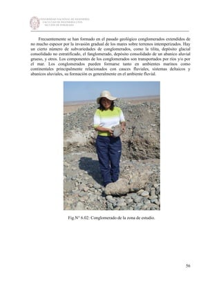 UNIVERSIDAD NACIONAL DE INGENIERÍA
FACULTAD DE INGENIERÍA CIVIL
SECCIÓN DE POSGRADO
_________________________________________________________________________
56
Frecuentemente se han formado en el pasado geológico conglomerados extendidos de
no mucho espesor por la invasión gradual de los mares sobre terrenos intemperizados. Hay
un cierto número de subvariedades de conglomerados, como la tilita, depósito glacial
consolidado no estratificado, el fanglomerado, depósito consolidado de un abanico aluvial
grueso, y otros. Los componentes de los conglomerados son transportados por ríos y/o por
el mar. Los conglomerados pueden formarse tanto en ambientes marinos como
continentales principalmente relacionados con cauces fluviales, sistemas deltaicos y
abanicos aluviales, su formación es generalmente en el ambiente fluvial.
Fig.N° 6.02: Conglomerado de la zona de estudio.
 