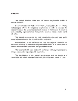 SUMMARY
The present research deals with the special conglomerate located in
Pampas de Viñani.
It has been necessary the theory knowledge, investigations, the use of today
methodologies referred to colapsable conglomerate in order to develop this
research because the special conglomerate located in the Pampas de Viñani is
compounded by highly cemented thick particles absorbed inside a matrix (sand,
silt, salts).
The special conglomerate has rock characteristics in dried state and it
suddenly loses resistance due to small humidity increments.
Fundamentally, it was necessary to know the physical, chemical and
mechanics properties of the special conglomerate because it let us set the norm to
identify, characterize the special soil with graveled structures.
The tests to identify were made with unchanged relatively big samples by
trying to preserve the highest quantity of particles.
The identification of the special conglomerate and the intentions of
investigating will help to preserve future lost on by the damages cause by them.
v
 
