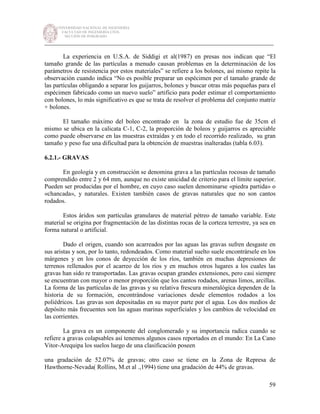 UNIVERSIDAD NACIONAL DE INGENIERÍA
FACULTAD DE INGENIERÍA CIVIL
SECCIÓN DE POSGRADO
_________________________________________________________________________
59
La experiencia en U.S.A. de Siddigi et al(1987) en presas nos indican que “El
tamaño grande de las partículas a menudo causan problemas en la determinación de los
parámetros de resistencia por estos materiales” se refiere a los bolones, así mismo repite la
observación cuando indica “No es posible preparar un espécimen por el tamaño grande de
las partículas obligando a separar los guijarros, bolones y buscar otras más pequeñas para el
espécimen fabricado como un nuevo suelo” artificio para poder estimar el comportamiento
con bolones, lo más significativo es que se trata de resolver el problema del conjunto matriz
+ bolones.
El tamaño máximo del boleo encontrado en la zona de estudio fue de 35cm el
mismo se ubica en la calicata C-1, C-2, la proporción de boleos y guijarros es apreciable
como puede observarse en las muestras extraídas y en todo el recorrido realizado, su gran
tamaño y peso fue una dificultad para la obtención de muestras inalteradas (tabla 6.03).
6.2.1.- GRAVAS
En geología y en construcción se denomina grava a las partículas rocosas de tamaño
comprendido entre 2 y 64 mm, aunque no existe unicidad de criterio para el límite superior.
Pueden ser producidas por el hombre, en cuyo caso suelen denominarse «piedra partida» o
«chancada», y naturales. Existen también casos de gravas naturales que no son cantos
rodados.
Estos áridos son partículas granulares de material pétreo de tamaño variable. Este
material se origina por fragmentación de las distintas rocas de la corteza terrestre, ya sea en
forma natural o artificial.
Dado el origen, cuando son acarreados por las aguas las gravas sufren desgaste en
sus aristas y son, por lo tanto, redondeados. Como material suelto suele encontrársele en los
márgenes y en los conos de deyección de los ríos, también en muchas depresiones de
terrenos rellenados por el acarreo de los ríos y en muchos otros lugares a los cuales las
gravas han sido re transportadas. Las gravas ocupan grandes extensiones, pero casi siempre
se encuentran con mayor o menor proporción que los cantos rodados, arenas limos, arcillas.
La forma de las partículas de las gravas y su relativa frescura mineralógica dependen de la
historia de su formación, encontrándose variaciones desde elementos rodados a los
poliédricos. Las gravas son depositadas en su mayor parte por el agua. Los dos medios de
depósito más frecuentes son las aguas marinas superficiales y los cambios de velocidad en
las corrientes.
La grava es un componente del conglomerado y su importancia radica cuando se
refiere a gravas colapsables así tenemos algunos casos reportados en el mundo: En La Cano
Vitor-Arequipa los suelos luego de una clasificación poseen
una gradación de 52.07% de gravas; otro caso se tiene en la Zona de Represa de
Hawthorne-Nevada( Rollins, M.et al .,1994) tiene una gradación de 44% de gravas.
 