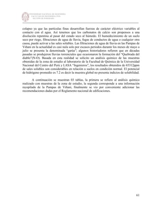 UNIVERSIDAD NACIONAL DE INGENIERÍA
FACULTAD DE INGENIERÍA CIVIL
SECCIÓN DE POSGRADO
_________________________________________________________________________
61
colapso ya que las partículas finas desarrollan fuerzas de carácter eléctrico variables al
contacto con el agua. Así tenemos que los carbonatos de calcio son propensos a una
disolución repentina al pasar del estado seco al húmedo. El humedecimiento de un suelo
seco por riego, filtraciones de agua de lluvia, fugas de conductos de agua o cualquier otra
causa, puede activar a las sales solubles. Las filtraciones de agua de lluvia en las Pampas de
Viñani en la actualidad es casi nula solo por escasos periodos durante los meses de mayo a
julio se presenta la denominada “garúa”; algunos historiadores refieren que en décadas
pasadas se produjeron lluvias torrenciales que ocasionaron la formación del “Quebrada del
diablo”(N-O). Basada en esta realidad se solicito un análisis químico de las muestras
obtenidas de la zona de estudio al laboratorio de la Facultad de Química de la Universidad
Nacional del Centro del Perú y LASA “Ingenieros”, los resultados obtenidos de 65312ppm
de sales solubles son considerables en relación a suelos en condición normal. El potencial
de hidrógeno promedio es 7.2 es decir la muestra global no presenta indicios de solubilidad.
A continuación se muestran 03 tablas, la primera se refiere al análisis químico
realizado con muestras de la zona de estudio, la segunda corresponde a una información
recopilada de la Pampas de Viñani, finalmente se vio por conveniente adicionar las
recomendaciones dadas por el Reglamento nacional de edificaciones.
 