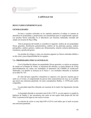 UNIVERSIDAD NACIONAL DE INGENIERÍA
FACULTAD DE INGENIERÍA CIVIL
SECCIÓN DE POSGRADO
_________________________________________________________________________
64
CAPÍTULO VII
RESULTADOS EXPERIMENTALES
GENERALIDADES
En base a estudios realizados en los capítulos anteriores el trabajo se centrara en
identificar las propiedades y proporcionar una metodología para el conglomerado especial.
Las pruebas fueron realizadas en el laboratorio con muestras inalteradas extraídas del
campo con un peso de 6kg a 20kg.
Para la propuesta del modelo se considera lo siguiente: análisis de sus propiedades
físicas generales, distribución granulométrica, análisis de las partículas gruesas, análisis
petrográfico, análisis químico, análisis por difractometría, relación esfuerzo-deformación,
resistencia y prueba del grumo.
Las pruebas de colapso y otras con muestras gigantes no fueron realizadas debido a
su alto costo y poca disponibilidad de los equipos.
7.1.- PROPIEDADES FÍSICAS GENERALES
Con la finalidad de obtener las propiedades físicas generales, se realiza un muestreo
de campo en la Pampas de Viñani, se efectuaron 04 calicatas, se extrae bloques de 10 Kg
aproximadamente los cuales son trasladados al laboratorio del CISMID en condiciones
inalteradas. Los detalles se incluyen en el Anexo 1. Los resultados obtenidos se muestran
en la tabla No 7.07.
El valor del peso específico volumétrico es superior a los 2gr/cm3, muestra que el
suelo no es liviano, el conglomerado de gravas tiene características de roca, no es posible
que posea una estructura panaloide, tal como conceptualiza Dudley, J. (1970) para suelos
colapsables.
La gravedad especifica obtenida con muestras de la matriz fue ligeramente elevada
2.53 a 2.71.
La humedad obtenida se encuentra entre 0.44 a 3.05 % en este aspecto se cumple la
hipótesis de Dudley J. por encontrarse este suelo en una región árida propia del Sur del
Perú. La presencia del agua en este suelo es escasa.
La relación de vacíos es muy baja 0.09 a 0.24 lo cual indica que el suelo no posee
una estructura panaloide.
 