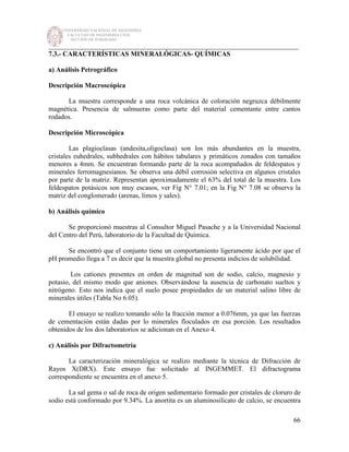 UNIVERSIDAD NACIONAL DE INGENIERÍA
FACULTAD DE INGENIERÍA CIVIL
SECCIÓN DE POSGRADO
_________________________________________________________________________
66
7.3.- CARACTERÍSTICAS MINERALÓGICAS- QUÍMICAS
a) Análisis Petrográfico
Descripción Macroscópica
La muestra corresponde a una roca volcánica de coloración negruzca débilmente
magnética. Presencia de salmueras como parte del material cementante entre cantos
rodados.
Descripción Microscópica
Las plagioclasas (andesita,oligoclasa) son los más abundantes en la muestra,
cristales euhedrales, subhedrales con hábitos tabulares y primáticos zonados con tamaños
menores a 4mm. Se encuentran formando parte de la roca acompañados de feldespatos y
minerales ferromagnesianos. Se observa una débil corrosión selectiva en algunos cristales
por parte de la matriz. Representan aproximadamente el 63% del total de la muestra. Los
feldespatos potásicos son muy escasos, ver Fig N° 7.01; en la Fig N° 7.08 se observa la
matriz del conglomerado (arenas, limos y sales).
b) Análisis químico
Se proporcionó muestras al Consultor Miguel Pasache y a la Universidad Nacional
del Centro del Perú, laboratorio de la Facultad de Química.
Se encontró que el conjunto tiene un comportamiento ligeramente ácido por que el
pH promedio llega a 7 es decir que la muestra global no presenta indicios de solubilidad.
Los cationes presentes en orden de magnitud son de sodio, calcio, magnesio y
potasio, del mismo modo que aniones. Observándose la ausencia de carbonato sueltos y
nitrógeno. Esto nos indica que el suelo posee propiedades de un material salino libre de
minerales útiles (Tabla No 6.05).
El ensayo se realizo tomando sólo la fracción menor a 0.076mm, ya que las fuerzas
de cementación están dadas por lo minerales floculados en esa porción. Los resultados
obtenidos de los dos laboratorios se adicionan en el Anexo 4.
c) Análisis por Difractometría
La caracterización mineralógica se realizo mediante la técnica de Difracción de
Rayos X(DRX). Este ensayo fue solicitado al INGEMMET. El difractograma
correspondiente se encuentra en el anexo 5.
La sal gema o sal de roca de origen sedimentario formado por cristales de cloruro de
sodio está conformado por 9.34%. La anortita es un aluminosilicato de calcio, se encuentra
 