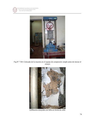 UNIVERSIDAD NACIONAL DE INGENIERÍA
FACULTAD DE INGENIERÍA CIVIL
SECCIÓN DE POSGRADO
_________________________________________________________________________
74
Fig.N° 7.04: Colocado de la muestra en el equipo de compresión simple antes de iniciar el
ensayo
(a)Muestra ensayada con falla en forma de cuña
 