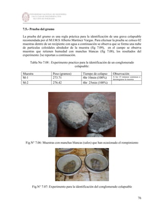 UNIVERSIDAD NACIONAL DE INGENIERÍA
FACULTAD DE INGENIERÍA CIVIL
SECCIÓN DE POSGRADO
_________________________________________________________________________
76
7.5.- Prueba del grumo
La prueba del grumo es una regla práctica para la identificación de una grava colapsable
recomendada por el M.I.M.S Alberto Martínez Vargas. Para efectuar la prueba se coloco 02
muestras dentro de un recipiente con agua a continuación se observa que se forma una nube
de partículas coloidales alrededor de la muestra (fig 7.09), en el campo se observa
muestras que retienen humedad con manchas blancas (fig 7.08), los resultados del
experimento 2se reportan a continuación.
Tabla No 7.08 : Experimento practico para la identificación de un conglomerado
colapsable:
Muestra Peso (gramos) Tiempo de colapso Observación
M-1 273.71 4hr 10min (100%) A los 15 minutos comienza a
desintegrarse la muestra
M-2 276.42 4hr 25min (100%)
Fig.N° 7.06: Muestras con manchas blancas (sales) que han ocasionado el rompimiento
Fig.N° 7.07: Experimento para la identificación del conglomerado colapsable
 