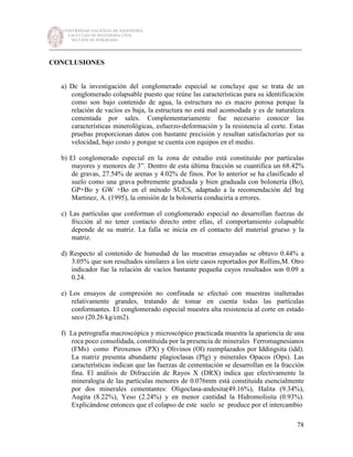 UNIVERSIDAD NACIONAL DE INGENIERÍA
FACULTAD DE INGENIERÍA CIVIL
SECCIÓN DE POSGRADO
_________________________________________________________________________
78
CONCLUSIONES
a) De la investigación del conglomerado especial se concluye que se trata de un
conglomerado colapsable puesto que reúne las características para su identificación
como son bajo contenido de agua, la estructura no es macro porosa porque la
relación de vacíos es baja, la estructura no está mal acomodada y es de naturaleza
cementada por sales. Complementariamente fue necesario conocer las
características minerológicas, esfuerzo-deformación y la resistencia al corte. Estas
pruebas proporcionan datos con bastante precisión y resultan satisfactorias por su
velocidad, bajo costo y porque se cuenta con equipos en el medio.
b) El conglomerado especial en la zona de estudio está constituido por partículas
mayores y menores de 3”. Dentro de esta última fracción se cuantifica un 68.42%
de gravas, 27.54% de arenas y 4.02% de finos. Por lo anterior se ha clasificado al
suelo como una grava pobremente graduada y bien graduada con bolonería (Bo),
GP+Bo y GW +Bo en el método SUCS, adaptado a la recomendación del Ing
Martinez, A. (1995), la omisión de la bolonería conduciría a errores.
c) Las partículas que conforman el conglomerado especial no desarrollan fuerzas de
fricción al no tener contacto directo entre ellas, el comportamiento colapsable
depende de su matriz. La falla se inicia en el contacto del material grueso y la
matriz.
d) Respecto al contenido de humedad de las muestras ensayadas se obtuvo 0.44% a
3.05% que son resultados similares a los siete casos reportados por Rollins,M. Otro
indicador fue la relación de vacíos bastante pequeña cuyos resultados son 0.09 a
0.24.
e) Los ensayos de compresión no confinada se efectuó con muestras inalteradas
relativamente grandes, tratando de tomar en cuenta todas las partículas
conformantes. El conglomerado especial muestra alta resistencia al corte en estado
seco (20.26 kg/cm2).
f) La petrografía macroscópica y microscópico practicada muestra la apariencia de una
roca poco consolidada, constituida por la presencia de minerales Ferromagnesianos
(FMs) como Piroxenos (PX) y Olivinos (Ol) reemplazados por Iddingsita (idd).
La matriz presenta abundante plagioclasas (Plg) y minerales Opacos (Ops). Las
características indican que las fuerzas de cementación se desarrollan en la fracción
fina. El análisis de Difracción de Rayos X (DRX) indica que efectivamente la
mineralogía de las partículas menores de 0.076mm está constituida esencialmente
por dos minerales cementantes: Oligoclasa-andesita(49.16%), Halita (9.34%),
Augita (8.22%), Yeso (2.24%) y en menor cantidad la Hidromolisita (0.93%).
Explicándose entonces que el colapso de este suelo se produce por el intercambio
 