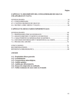 Página
CAPÍTULO VI. DESCRIPCIÓN DEL CONGLOMERADO DE GRAVAS
COLAPSABLES EN TACNA
GENERALIDADES………………………………………………………………….........54
6.2.- CONGLOMERADO………………………………………………………….…...…55
6.3.- CANTOS O BLOQUES DE GRAVAS……………………………………………..58
6.4.- MATRIZ ( LIMO, ARENA Y SALES )………………………………………..……60
CAPÍTULO VII. RESULTADOS EXPERIMENTALES
GENERALIDADES……………………………………………………………………....64
7.1.- PROPIEDADES FÍSICAS GENERALES………………………………………….64
7.2.- GRANULOMETRÍA Y PARTÍCULAS GRUESAS…………………………….....65
7.3.- CARACTERÍSTICAS MINERALÓGICAS-QUÍMICA……………………….......65
7.4.- ESFUERZO DEFORMACIÓN Y RESISTENCIA AL CORTE……………….......67
7.5.- PRUEBA DEL GRUMO…………………………………………………………....76
CONCLUSIONES………………………………………………………………………..78
RECOMENDACIONES………………………………………………………………….79
REFERENCIA BIBLIOGRAFICA….….………………………………………………...80
ANEXOS
A-1.- Propiedades físicas generales
A-2.- Granulometría
A-3.- Características mineralógicas.
A-4.- Análisis químico
A-5.- Análisis por difractometría.
A-6.- Ensayo de compresión no confinada.
A-7.- Tablas resúmenes de casos reales en el mundo
vii
 