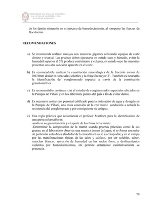 UNIVERSIDAD NACIONAL DE INGENIERÍA
FACULTAD DE INGENIERÍA CIVIL
SECCIÓN DE POSGRADO
_________________________________________________________________________
79
de los demás minerales en el proceso de humedecimiento, al romperse las fuerzas de
floculación.
RECOMENDACIONES
a) Se recomienda realizar ensayos con muestras gigantes utilizando equipos de corte
directo y triaxial. Las pruebas deben ejecutarse en estado seco y húmedo, evitar la
humedad superior al 5% produce corrimiento y colapsa, en estado seco las muestras
presentan una alta cohesión aparente en el corte.
b) Es recomendable analizar la constitución mineralógica de la fracción menor de
0.076mm donde existen sales solubles y la fracción mayor 3”. También es necesaria
la identificación del conglomerado especial a través de la constitución
granulométrica.
c) Es recomendable continuar con el estudio de conglomerados especiales ubicados en
la Pampas de Viñani y en los diferentes puntos del país a fin de evitar daños.
d) Es necesario contar con personal calificado para la instalación de agua y desagüe en
la Pampas de Viñani, una mala conexión de la red matriz conduciría a reducir la
resistencia del conglomerado y por consiguiente su colapso.
e) Una regla práctica que recomienda el profesor Martínez para la identificación de
una grava colapsable es:
-analizar su granulometría y el aporte de los finos de la matriz.
-Determinar la composición de la matriz usando pruebas prácticas como la del
grumo, en el laboratorio observar una muestra dentro del agua, si se forma una nube
de partículas coloidales alrededor de la muestra el suelo es colapsable y en el campo
por las manifestaciones típicas de las sales y sulfatos, por ser solubles, sabor,
manchas blancas, retención de humedad en los suelos finos, y deslizamientos
violentos por humedecimientos, etc permite determinar cualitativamente su
presencia.
 