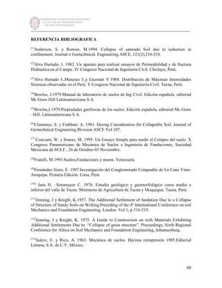 UNIVERSIDAD NACIONAL DE INGENIERÍA
FACULTAD DE INGENIERÍA CIVIL
SECCIÓN DE POSGRADO
_________________________________________________________________________
80
REFERENCIA BIBLIOGRAFICA
(1)
Anderson, S. y Remier, M.1994. Collapse of saturado Soil due to reduction in
confinement. Journal o Goetechnical. Engineering ASCE, 121(2),216-218.
(2)
Alva Hurtado, J. 1982. Un aparato para realizar ensayos de Permeabilidad y de fractura
Hidráulica en el Campo. IV Congreso Nacional de Ingeniería Civil. Chiclayo, Perú.
(3)
Alva Hurtado J.,Meneses J.,y Guzmán V.1984. Distribución de Máximas Intensidades
Sísmicas observadas en el Perú. V Congreso Nacional de Ingeniería Civil. Tacna, Perú.
(4)
Bowles, J.1979.Manual de laboratorio de suelos de Ing Civil. Edición española. editorial
Mc Graw.Hill Latinoamericana S.A.
(5)
Bowles,J.1979.Propiedades geofísicas de los suelos .Edición española, editorial Mc Graw
–Hill. Latinoamericana S.A.
(6)
Clemence, S. y Finbbarr, A. 1981. Desing Consideration for Collapsible Soil. Journal of
Geotechnical Engineering Division ASCE Vol 107.
(7)
Conciani, W. y Soares, M. 1995. Un Ensayo Simple para medir el Colapso del suelo. X
Congreso Panamericano de Mecánica de Suelos e Ingeniería de Fundaciones, Sociedad
Mexicana de M.S.F., 26 de Octubre-03 Noviembre.
(8)
Fratelli, M.1993.Suelos,Fundaciones y muros. Venezuela.
(9)
Fernández Sixto, E. 1997.Investigación del Conglomerado Colapsable de La Cano Vitor-
Arequipa. Primera Edición. Lima, Perú.
(10)
Jaen H. –Sotomayor C. 1976. Estudio geológico y geomorfológico curso medio e
inferior del valle de Tacna. Ministerio de Agricultura de Tacna y Moquegua. Tacna, Perú.
(11)
Jenning, J y Knight, K.1957. The Additional Settlement of fundation Due to a Collapse
of Structure of Sandy Soils on Welting.Proceding of the 4º International Conference on soil
Mechanics and Foundation Engineering. London. Vol 1, p 316-319.
(12)
Jenning, J y Knight, K. 1975. A Guide to Construction on with Materials Exhibiting
Additional Settlements Due to “Collapse of grain structure”. Proceedings, Sixth Regional
Conference for Africa on Soil Mechanics and Foundation Engineering, Johannesburg.
(13)
Juárez, E. y Rico, A. 1963. Mecánica de suelos. Décima reimpresión 1985.Editorial
Limusa, S.A. de C.V. México.
 