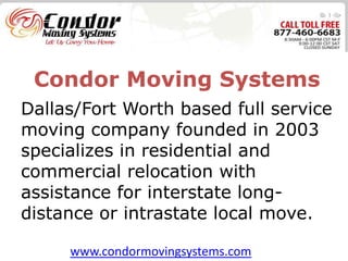 Condor Moving Systems
Dallas/Fort Worth based full service
moving company founded in 2003
specializes in residential and
commercial relocation with
assistance for interstate long-
distance or intrastate local move.

     www.condormovingsystems.com
 