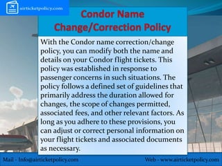 Mail - Info@airticketpolicy.com Web - www.airticketpolicy.com
With the Condor name correction/change
policy, you can modify both the name and
details on your Condor flight tickets. This
policy was established in response to
passenger concerns in such situations. The
policy follows a defined set of guidelines that
primarily address the duration allowed for
changes, the scope of changes permitted,
associated fees, and other relevant factors. As
long as you adhere to these provisions, you
can adjust or correct personal information on
your flight tickets and associated documents
as necessary.
 