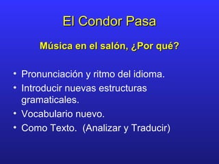 El Condor PasaEl Condor Pasa
Música en el salón, ¿Por qué?Música en el salón, ¿Por qué?
• Pronunciación y ritmo del idioma.
• Introducir nuevas estructuras
gramaticales.
• Vocabulario nuevo.
• Como Texto. (Analizar y Traducir)
 