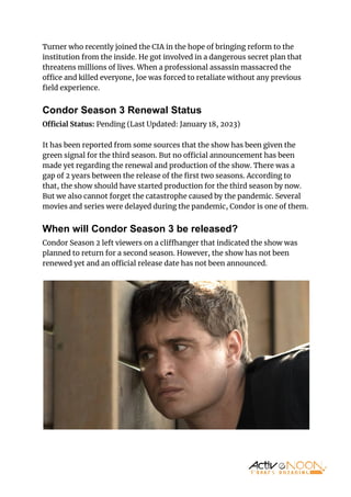 Turner who recently joined the CIA in the hope of bringing reform to the
institution from the inside. He got involved in a dangerous secret plan that
threatens millions of lives. When a professional assassin massacred the
o ce and killed everyone, Joe was forced to retaliate without any previous
ﬁeld experience.
Condor Season 3 Renewal Status
O cial Status: Pending (Last Updated: January 18, 2023)
It has been reported from some sources that the show has been given the
green signal for the third season. But no o cial announcement has been
made yet regarding the renewal and production of the show. There was a
gap of 2 years between the release of the ﬁrst two seasons. According to
that, the show should have started production for the third season by now.
But we also cannot forget the catastrophe caused by the pandemic. Several
movies and series were delayed during the pandemic, Condor is one of them.
When will Condor Season 3 be released?
Condor Season 2 left viewers on a cli hanger that indicated the show was
planned to return for a second season. However, the show has not been
renewed yet and an o cial release date has not been announced.
 