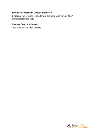 How many seasons of Condor are there?
Right now two seasons of Condor are available to stream on MGM+,
formerly known as Epix.
Where is Condor 2 filmed?
Condor 2 was ﬁlmed in Toronto.
 