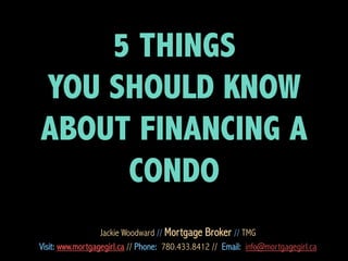 5 THINGS
YOU SHOULD KNOW
ABOUT FINANCING A
CONDO
Jackie Woodward // Mortgage Broker // TMG
Visit: www.mortgagegirl.ca // Phone: 780.433.8412 // Email: info@mortgagegirl.ca

 