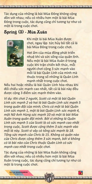 11
Tác d ng c a nh ng lá bài Mùa Đông không c ng
d n v i nhau; n u có nhi u hơn m t lá bài Mùa
Đông trong cu c, tác d ng cũng ch tương t như có
m t lá trong cu c chơi.
Spring (3) - Mùa Xuân
Khi m t lá bài Mùa Xuân đư c
chơi, ngay l p t c h y b t t c lá
bài Mùa Đông trong cu c chơi.
Hơi m c a mùa đông phát tri n
nhu khí và s c s ng c a quân lính.
N u m t lá bài Mùa Xuân trong
cu c khi tr n chi n k t thúc, m i
ngư i chơi c ng 3 s c m nh vào
m i lá bài Quân Lính c a mình mà
thu c trong s nh ng lá Quân Lính
m nh nh t trong cu c chơi.
N u hai ho c nhi u lá bài Quân Lính hòa nhau khi
đ i chi u s c m nh cao nh t, t t c lá bài này đ u
đư c c ng 3 đi m s c m nh thêm vào.
Ví d : Khi chơi 2 ngư i, Scott có m t lá bài Quân
Lính s c m nh 2 và hai lá bài Quân Lính s c m nh 5
trong quân đ i c a mình; Chris có m t lá bài Quân
Lính s c m nh 1, m t lá bài Quân Lính s c m nh 4,
m t N Anh Hùng s c m nh 10 và m t lá bài Mùa
Xuân trong quân đ i mình. B i vì nh ng lá Quân
Lính s c m nh 5 c a Scott là có s c m nh cao nh t
trong cu c, Scott đư c c ng thêm 3 s c m nh vào
m i lá này. Scott vì v y có t ng s c m nh là 18.
T ng s c m nh c a Chris là 15. Không có quân nào
c a Chris đư c c ng thêm 3 s c m nh, b i vì không
có lá bài nào c a Chris thu c Quân Lính có s c
m nh cao nh t trong cu c chơi.
Tác d ng c a nh ng lá bài Mùa Xuân không c ng
d n v i nhau; n u có nhi u hơn m t lá bài Mùa
Xuân trong cu c, tác d ng cũng ch tương t như có
m t lá trong cu c chơi.
 