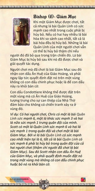 Bishop (6)- Giám M c
Khi m t Giám M c đư c chơi, t t
c nhưng lá bài Quân Lính có s c
m nh cao nh t trong cu c ph i b
h y b . N u có hai hay nhi u lá bài
hòa khi so sánh cao nh t, t t c lá
bài hòa đ u b h y b . Nh ng lá bài
Quân Lính c a m t ngư i chơi v n
có th b h y b th m chí n u
ngư i đó đã b qua trong tr n chi n đó. Lá bài
Giám M c b h y b sau khi nó đã đư c chơi và
gi i quy t tác d ng.
Ngư i chơi mà đã chơi lá bài Giám M c sau đó
nh n con d u Ân Hu c a Giáo Hoàng, và ph i
ngay l p t c quy t đ nh đ t nó trên m t vùng
không có con d u chinh ph c ho c là đ con d u
này ra kh i bàn c .
Con d u Condottiere không th đư c đ t trên
m t vùng mà có Ân Hu c a Giáo Hoàng,
tư ng trưng cho s can thi p c a Nhà Th
đ m b o cho không có chi n tranh x y ra
vùng đó.
Ví d : Có hai ngư i chơi, Chris có m t lá bài Quân
Lính s c m nh 6, m t lá khác s c m nh 3 và hai
lá n a s c m nh 1 trong quân đ i c a mình.
Scott có m t lá Quân Lính s c m nh 6 và hai lá
s c m nh 1 trong quân đ i và chơi m t lá bài
Giám M c. B i vì lá bài Quân Lính có s c m nh
cao nh t hi n t i là 6, t t c lá bài Quân Lính có
s c m nh 6 ph i b h y b trong quân đ i c a c
hai ngư i chơi (th m chí ngư i đã chơi lá bài
Giám M c). Sau đó Scott nh n con d u Ân Hu
c a Giám M c, và ph i quy t đ nh mu n đ t nó
trong m t vùng mà không có con d u chinh ph c
ho c b nó ra kh i bàn c .
12
 