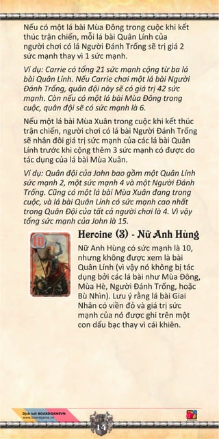 N u có m t lá bài Mùa Đông trong cu c khi k t
thúc tr n chi n, m i lá bài Quân Lính c a
ngư i chơi có lá Ngư i Đánh Tr ng s tr giá 2
s c m nh thay vì 1 s c m nh.
Ví d : Carrie có t ng 21 s c m nh c ng t ba lá
bài Quân Lính. N u Carrie chơi m t lá bài Ngư i
Đánh Tr ng, quân đ i này s có giá tr 42 s c
m nh. Còn n u có m t lá bài Mùa Đông trong
cu c, quân đ i s có s c m nh là 6.
N u m t lá bài Mùa Xuân trong cu c khi k t thúc
tr n chi n, ngư i chơi có lá bài Ngư i Đánh Tr ng
s nhân đôi giá tr s c m nh c a các lá bài Quân
Lính trư c khi c ng thêm 3 s c m nh có đư c do
tác d ng c a lá bài Mùa Xuân.
Ví d : Quân đ i c a John bao g m m t Quân Lính
s c m nh 2, m t s c m nh 4 và m t Ngư i Đánh
Tr ng. Cũng có m t lá bài Mùa Xuân đang trong
cu c, và lá bài Quân Lính có s c m nh cao nh t
trong Quân Đ i c a t t c ngư i chơi là 4. Vì v y
t ng s c m nh c a John là 15.
Heroine (3) - N Anh Hùng
N Anh Hùng có s c m nh là 10,
nhưng không đư c xem là bài
Quân Lính (vì v y nó không b tác
d ng b i các lá bài như Mùa Đông,
Mùa Hè, Ngư i Đánh Tr ng, ho c
Bù Nhìn). Lưu ý r ng lá bài Giai
Nhân có vi n đ và giá tr s c
m nh c a nó đư c ghi trên m t
con d u b c thay vì cái khiên.
14
 