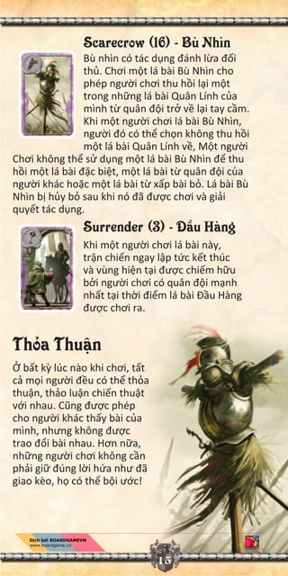15
Scarecrow (16) - Bù Nhìn
Bù nhìn có tác d ng đánh l a đ i
th . Chơi m t lá bài Bù Nhìn cho
phép ngư i chơi thu h i l i m t
trong nh ng lá bài Quân Lính c a
mình t quân đ i tr v l i tay c m.
Khi m t ngư i chơi lá bài Bù Nhìn,
ngư i đó có th ch n không thu h i
m t lá bài Quân Lính v , M t ngư i
Chơi không th s d ng m t lá bài Bù Nhìn đ thu
h i m t lá bài đ c bi t, m t lá bài t quân đ i c a
ngư i khác ho c m t lá bài t x p bài b . Lá bài Bù
Nhìn b h y b sau khi nó đã đư c chơi và gi i
quy t tác d ng.
Surrender (3) - Đ u Hàng
Khi m t ngư i chơi lá bài này,
tr n chi n ngay l p t c k t thúc
và vùng hi n t i đư c chi m h u
b i ngư i chơi có quân đ i m nh
nh t t i th i đi m lá bài Đ u Hàng
đư c chơi ra.
Th a Thu n
b t k lúc nào khi chơi, t t
c m i ngư i đ u có th th a
thu n, th o lu n chi n thu t
v i nhau. Cũng đư c phép
cho ngư i khác th y bài c a
mình, nhưng không đư c
trao đ i bài nhau. Hơn n a,
nh ng ngư i chơi không c n
ph i gi đúng l i h a như đã
giao kèo, h có th b i ư c!
 
