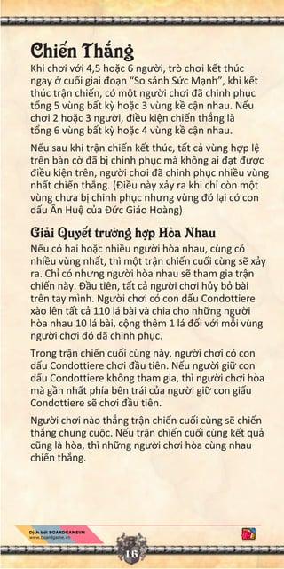 Chi n Th ng
Khi chơi v i 4,5 ho c 6 ngư i, trò chơi k t thúc
ngay cu i giai đo n “So sánh S c M nh”, khi k t
thúc tr n chi n, có m t ngư i chơi đã chinh ph c
t ng 5 vùng b t k ho c 3 vùng k c n nhau. N u
chơi 2 ho c 3 ngư i, đi u ki n chi n th ng là
t ng 6 vùng b t k ho c 4 vùng k c n nhau.
N u sau khi tr n chi n k t thúc, t t c vùng h p l
trên bàn c đã b chinh ph c mà không ai đ t đư c
đi u ki n trên, ngư i chơi đã chinh ph c nhi u vùng
nh t chi n th ng. (Đi u này x y ra khi ch còn m t
vùng chưa b chinh ph c nhưng vùng đó l i có con
d u Ân Hu c a Đ c Giáo Hoàng)
Gi i Quy t trư ng h p Hòa Nhau
N u có hai ho c nhi u ngư i hòa nhau, cùng có
nhi u vùng nh t, thì m t tr n chi n cu i cùng s x y
ra. Ch có nhưng ngư i hòa nhau s tham gia tr n
chi n này. Đ u tiên, t t c ngư i chơi h y b bài
trên tay mình. Ngư i chơi có con d u Condottiere
xào lên t t c 110 lá bài và chia cho nh ng ngư i
hòa nhau 10 lá bài, c ng thêm 1 lá đ i v i m i vùng
ngư i chơi đó đã chinh ph c.
Trong tr n chi n cu i cùng này, ngư i chơi có con
d u Condottiere chơi đ u tiên. N u ngư i gi con
d u Condottiere không tham gia, thì ngư i chơi hòa
mà g n nh t phía bên trái c a ngư i gi con gi u
Condottiere s chơi đ u tiên.
Ngư i chơi nào th ng tr n chi n cu i cùng s chi n
th ng chung cu c. N u tr n chi n cu i cùng k t qu
cũng là hòa, thì nh ng ngư i chơi hòa cùng nhau
chi n th ng.
16
 