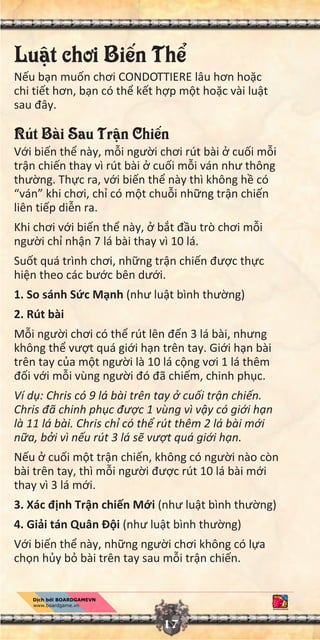 17
Lu t chơi Bi n Th
N u b n mu n chơi CONDOTTIERE lâu hơn ho c
chi ti t hơn, b n có th k t h p m t ho c vài lu t
sau đây.
Rút Bài Sau Tr n Chi n
V i bi n th này, m i ngư i chơi rút bài cu i m i
tr n chi n thay vì rút bài cu i m i ván như thông
thư ng. Th c ra, v i bi n th này thì không h có
“ván” khi chơi, ch có m t chu i nh ng tr n chi n
liên ti p di n ra.
Khi chơi v i bi n th này, b t đ u trò chơi m i
ngư i ch nh n 7 lá bài thay vì 10 lá.
Su t quá trình chơi, nh ng tr n chi n đư c th c
hi n theo các bư c bên dư i.
1. So sánh S c M nh (như lu t bình thư ng)
2. Rút bài
M i ngư i chơi có th rút lên đ n 3 lá bài, nhưng
không th vư t quá gi i h n trên tay. Gi i h n bài
trên tay c a m t ngư i là 10 lá c ng vơi 1 lá thêm
đ i v i m i vùng ngư i đó đã chi m, chinh ph c.
Ví d : Chris có 9 lá bài trên tay cu i tr n chi n.
Chris đã chinh ph c đư c 1 vùng vì v y có gi i h n
là 11 lá bài. Chris ch có th rút thêm 2 lá bài m i
n a, b i vì n u rút 3 lá s vư t quá gi i h n.
N u cu i m t tr n chi n, không có ngư i nào còn
bài trên tay, thì m i ngư i đư c rút 10 lá bài m i
thay vì 3 lá m i.
3. Xác đ nh Tr n chi n M i (như lu t bình thư ng)
4. Gi i tán Quân Đ i (như lu t bình thư ng)
V i bi n th này, nh ng ngư i chơi không có l a
ch n h y b bài trên tay sau m i tr n chi n.
 