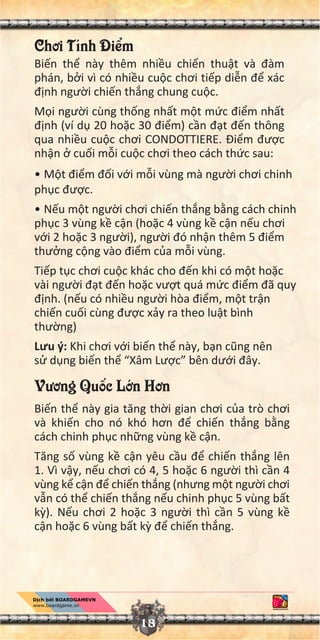 Chơi Tính Đi m
Bi n th này thêm nhi u chi n thu t và đàm
phán, b i vì có nhi u cu c chơi ti p di n đ xác
đ nh ngư i chi n th ng chung cu c.
M i ngư i cùng th ng nh t m t m c đi m nh t
đ nh (ví d 20 ho c 30 đi m) c n đ t đ n thông
qua nhi u cu c chơi CONDOTTIERE. Đi m đư c
nh n cu i m i cu c chơi theo cách th c sau:
• M t đi m đ i v i m i vùng mà ngư i chơi chinh
ph c đư c.
• N u m t ngư i chơi chi n th ng b ng cách chinh
ph c 3 vùng k c n (ho c 4 vùng k c n n u chơi
v i 2 ho c 3 ngư i), ngư i đó nh n thêm 5 đi m
thư ng c ng vào đi m c a m i vùng.
Ti p t c chơi cu c khác cho đ n khi có m t ho c
vài ngư i đ t đ n ho c vư t quá m c đi m đã quy
đ nh. (n u có nhi u ngư i hòa đi m, m t tr n
chi n cu i cùng đư c x y ra theo lu t bình
thư ng)
Lưu ý: Khi chơi v i bi n th này, b n cũng nên
s d ng bi n th “Xâm Lư c” bên dư i đây.
Vương Qu c L n Hơn
Bi n th này gia tăng th i gian chơi c a trò chơi
và khi n cho nó khó hơn đ chi n th ng b ng
cách chinh ph c nh ng vùng k c n.
Tăng s vùng k c n yêu c u đ chi n th ng lên
1. Vì v y, n u chơi có 4, 5 ho c 6 ngư i thì c n 4
vùng k c n đ chi n th ng (nhưng m t ngư i chơi
v n có th chi n th ng n u chinh ph c 5 vùng b t
k ). N u chơi 2 ho c 3 ngư i thì c n 5 vùng k
c n ho c 6 vùng b t k đ chi n th ng.
18
 