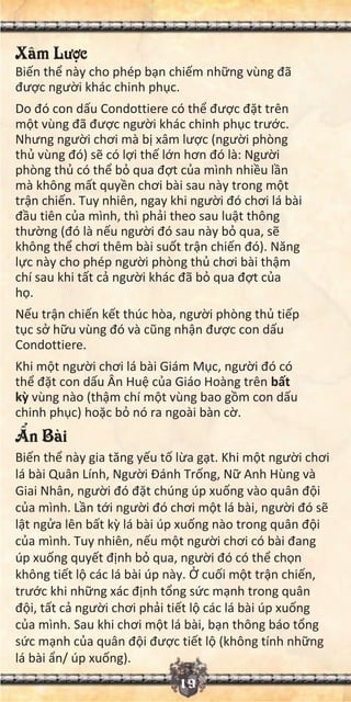 19
Xâm Lư c
Bi n th này cho phép b n chi m nh ng vùng đã
đư c ngư i khác chinh ph c.
Do đó con d u Condottiere có th đư c đ t trên
m t vùng đã đư c ngư i khác chinh ph c trư c.
Nhưng ngư i chơi mà b xâm lư c (ngư i phòng
th vùng đó) s có l i th l n hơn đó là: Ngư i
phòng th có th b qua đ t c a mình nhi u l n
mà không m t quy n chơi bài sau này trong m t
tr n chi n. Tuy nhiên, ngay khi ngư i đó chơi lá bài
đ u tiên c a mình, thì ph i theo sau lu t thông
thư ng (đó là n u ngư i đó sau này b qua, s
không th chơi thêm bài su t tr n chi n đó). Năng
l c này cho phép ngư i phòng th chơi bài th m
chí sau khi t t c ngư i khác đã b qua đ t c a
h .
N u tr n chi n k t thúc hòa, ngư i phòng th ti p
t c s h u vùng đó và cũng nh n đư c con d u
Condottiere.
Khi m t ngư i chơi lá bài Giám M c, ngư i đó có
th đ t con d u Ân Hu c a Giáo Hoàng trên b t
k vùng nào (th m chí m t vùng bao g m con d u
chinh ph c) ho c b nó ra ngoài bàn c .
n Bài
Bi n th này gia tăng y u t l a g t. Khi m t ngư i chơi
lá bài Quân Lính, Ngư i Đánh Tr ng, N Anh Hùng và
Giai Nhân, ngư i đó đ t chúng úp xu ng vào quân đ i
c a mình. L n t i ngư i đó chơi m t lá bài, ngư i đó s
l t ng a lên b t k lá bài úp xu ng nào trong quân đ i
c a mình. Tuy nhiên, n u m t ngư i chơi có bài đang
úp xu ng quy t đ nh b qua, ngư i đó có th ch n
không ti t l các lá bài úp này. cu i m t tr n chi n,
trư c khi nh ng xác đ nh t ng s c m nh trong quân
đ i, t t c ngư i chơi ph i ti t l các lá bài úp xu ng
c a mình. Sau khi chơi m t lá bài, b n thông báo t ng
s c m nh c a quân đ i đư c ti t l (không tính nh ng
lá bài n/ úp xu ng).
 