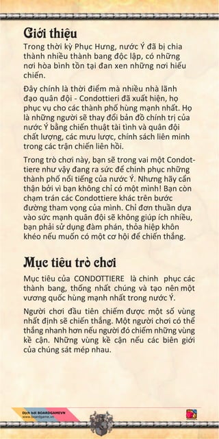 Gi i thi u
Trong th i k Ph c Hưng, nư c Ý đã b chia
thành nhi u thành bang đ c l p, có nh ng
nơi hòa bình t n t i đan xen nh ng nơi hi u
chi n.
Đây chính là th i đi m mà nhi u nhà lãnh
đ o quân đ i - Condottieri đã xu t hi n, h
ph c v cho các thành ph hùng m nh nh t. H
là nh ng ngư i s thay đ i b n đ chính tr c a
nư c Ý b ng chi n thu t tài tình và quân đ i
ch t lư ng, các mưu lư c, chính sách liên minh
trong các tr n chi n liên h i.
Trong trò chơi này, b n s trong vai m t Condot-
tiere như v y đang ra s c đ chinh ph c nh ng
thành ph n i ti ng c a nư c Ý. Nhưng hãy c n
th n b i vì b n không ch có m t mình! B n còn
ch m trán các Condottiere khác trên bư c
đư ng tham v ng c a mình. Ch đơn thu n d a
vào s c m nh quân đ i s không giúp ích nhi u,
b n ph i s d ng đàm phán, th a hi p khôn
khéo n u mu n có m t cơ h i đ chi n th ng.
M c tiêu trò chơi
M c tiêu c a CONDOTTIERE là chinh ph c các
thành bang, th ng nh t chúng và t o nên m t
vương qu c hùng m nh nh t trong nư c Ý.
Ngư i chơi đ u tiên chi m đư c m t s vùng
nh t đ nh s chi n th ng. M t ngư i chơi có th
th ng nhanh hơn n u ngư i đó chi m nh ng vùng
k c n. Nh ng vùng k c n n u các biên gi i
c a chúng sát mép nhau.
 