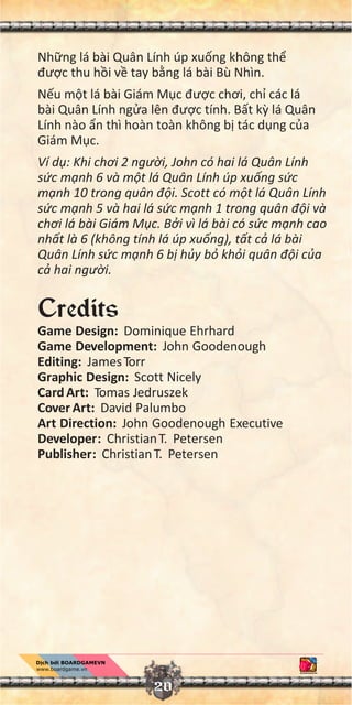 Nh ng lá bài Quân Lính úp xu ng không th
đư c thu h i v tay b ng lá bài Bù Nhìn.
N u m t lá bài Giám M c đư c chơi, ch các lá
bài Quân Lính ng a lên đư c tính. B t k lá Quân
Lính nào n thì hoàn toàn không b tác d ng c a
Giám M c.
Ví d : Khi chơi 2 ngư i, John có hai lá Quân Lính
s c m nh 6 và m t lá Quân Lính úp xu ng s c
m nh 10 trong quân đ i. Scott có m t lá Quân Lính
s c m nh 5 và hai lá s c m nh 1 trong quân đ i và
chơi lá bài Giám M c. B i vì lá bài có s c m nh cao
nh t là 6 (không tính lá úp xu ng), t t c lá bài
Quân Lính s c m nh 6 b h y b kh i quân đ i c a
c hai ngư i.
Credits
Game Design: Dominique Ehrhard
Game Development: John Goodenough
Editing: JamesTorr
Graphic Design: Scott Nicely
Card Art: Tomas Jedruszek
Cover Art: David Palumbo
Art Direction: John Goodenough Executive
Developer: ChristianT. Petersen
Publisher: ChristianT. Petersen
20
 