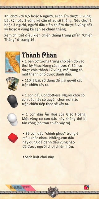 3
Khi chơi v i 4,5 ho c 6 ngư i, ai chi m đư c 5 vùng
b t k ho c 3 vùng k c n nhau s th ng. N u chơi 2
ho c 3 ngư i, ngư i đ u tiên chi m đư c 6 vùng b t
k ho c 4 vùng k c n s chi n th ng.
Xem chi ti t đi u ki n chi n th ng trong ph n “Chi n
Th ng” trang 16.
Thành Ph n
• 1 bàn c tư ng trưng cho b n đ vào
th i k Ph c Hưng c a nư c Ý. Bàn c
đư c chia thành 17 vùng, m i vùng có
m t thành ph đư c đánh d u.
• 110 lá bài, s d ng đ gi i quy t các
tr n chi n x y ra.
• 1 con d u Condottiere. Ngư i chơi có
con d u này có quy n ch n nơi nào
tr n chi n ti p theo s x y ra.
• 1 con d u Ân Hu c a Giáo Hoàng.
M t vùng có con d u này không th b
t n công (có tr n chi n x y ra).
• 36 con d u “chinh ph c” trong 6
màu khác nhau. Nh ng con d u
này dùng đ đánh d u vùng nào
đã đư c ngư i chơi chi m h u.
•Sách lu t chơi này.
 